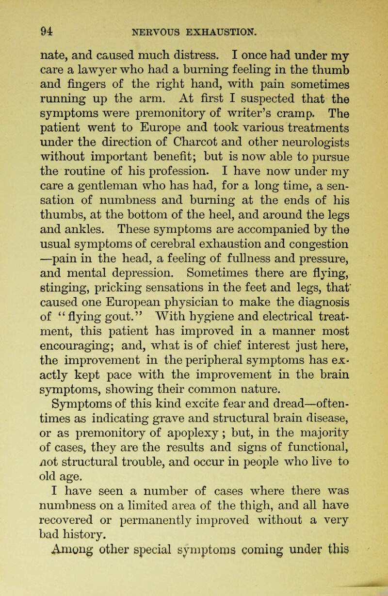 nate, and caused much distress. I once had under my care a lawyer who had a burning feeling in the thumb and fingers of the right hand, with pain sometimes running up the arm. At first I suspected that the symptoms were premonitory of writer's cramp. The patient went to Europe and took various treatments under the direction of Charcot and other neurologists without important benefit; but is now able to pursue the routine of his profession. I have now under my care a gentleman who has had, for a long time, a sen- sation of numbness and burning at the ends of his thumbs, at the bottom of the heel, and around the legs and ankles. These symptoms are accompanied by the usual symptoms of cerebral exhaustion and congestion —pain in the head, a feeling of fullness and pressure, and mental depression. Sometimes there are flying, stinging, pricking sensations in the feet and legs, that caused one European physician to make the diagnosis of flying gout. With hygiene and electrical treat- ment, this patient has improved in a manner most encouraging; and, what is of chief interest just here, the improvement in the peripheral symptoms has ex- actly kept pace with the improvement in the brain symptoms, showing their common nature. Symptoms of this kind excite fear and dread—often- times as indicating grave and structural brain disease, or as premonitory of apoplexy; but, in the majority of cases, they are the results and signs of functional, viot structural trouble, and occur in people who live to old age. I have seen a number of cases where there was numbness on a limited area of the thigh, and all have recovered or permanently improved without a very bad history. Among other special symptoms coming under this