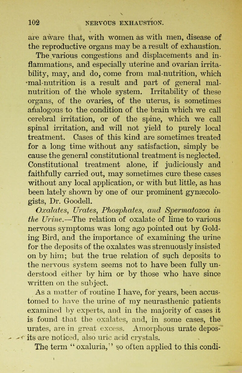 are aware that, with women as with men, disease of the reproductive organs may be a result of exhaustion. The various congestions and displacements and in- flammations, and especially uterine and ovarian irrita- bility, may, and do, come from mal-nutrition, which •mal-nutrition is a result and part of general mal- nutrition of the whole system. Irritability of these organs, of the ovaries, of the uterus, is sometimes analogous to the condition of the brain which we call cerebral irritation, or of the spine, which we call spinal irritation, and will not yield to purely local treatment. Cases of this kind are sometimes treated for a long time without any satisfaction, simply be cause the general constitutional treatment is neglected. Constitutional treatment alone, if judiciously and faithfully carried out, may sometimes cure these cases without any local application, or with but little, as has been lately shown by one of our prominent gynaecolo- gists, Dr. Goodell. Oxalates, Urates, Phosphates, and Spermatozoa in the Urine.—The relation of oxalate of lime to various nervous symptoms was long ago pointed out by Gold- ing Bird, and the importance of examining the urine for the deposits of the oxalates was strenuously insisted on by him; but the hue relation of such deposits to the nervous system seems not to have been fully un- derstood either by him or by those who have since written on the subject. As a matter of routine I have, for years, been accus- tomed to have the urine of my neurasthenic patients examined by experts, and in the majority of cases it is found that the oxalates, and, in some cases, the urates, are in great excess. Amorphous urate depos- its are noticed, also uric acid crystals. The term oxaluria,'' so often applied to this condi-