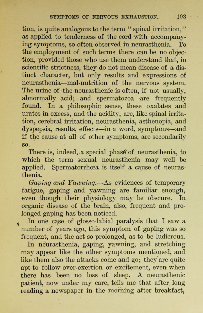 tion, is quite analogous to the term  spiual irritation, as applied to tenderness of the cord with accompany- ing symptoms, so often observed in neurasthenia. To the employment of such terms there can be no objec- tion, provided those who use them understand that, in scientific strictness, they do not mean disease of a dis- tinct character, but only results and expressions of neurasthenia—mal-nutrition of the nervous system. The urine of the neurasthenic is often, if not usually, abnormally acid; and spermatozoa are frequently found. In a philosophic sense, these oxalates and urates in excess, and the acidity, are, like spinal irrita- tion, cerebral irritation, neurasthenia, asthenopia, and dyspepsia, results, effects—in a. word, symptoms—and if the cause at all of other symptoms, are secondarily so. There is, indeed, a special phase of neurasthenia, to which the term sexual neurasthenia may well be applied. Spermatorrhoea is itself a cause of neuras- thenia. Gaping and Yawning.—As evidences of temporary fatigue, gaping and yawning are familiar enough, even though their physiology may be obscure. In organic disease of the brain, also, frequent and pro- longed gaping has been noticed. In one case of glosso-labial paralysis that I saw a number of years ago, this symptom of gaping was so frequent, and the act so prolonged, as to be ludicrous. In neurasthenia, gaping, yawning, and stretching may appear like the other symptoms mentioned, and like them also the attacks come and go; they are quite apt to follow over-exertion or excitement, even when there has been no loss of sleep. A neurasthenic patient, now under my care, tells me that after long reading a newspaper in the morning after breakfast,