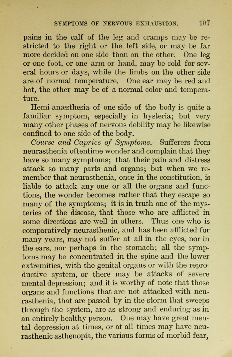 pains in the calf of the leg and cramps may he re- stricted to the right or the left side, or may he far more decided on one side than on the other. One leg or one foot, or one arm or hand, may be cold for sev- eral hours or days, while the limbs on the other side are of normal temperature. One ear may be red and hot, the other may be of a normal color and tempera- ture. Hemi-anaesthesia of one side of the body is quite a familiar symptom, especially in hysteria; but very many other phases of nervous debility may be likewise confined to one side of the body. Course and Caprice of Symptoms.—Sufferers from neurasthenia of tentime wonder and complain that they have so many symptoms; that their pain and distress attack so many parts and organs; bat when we re- member that neurasthenia, once in the constitution, is liable to attack any one or all the organs and func- tions, the wonder becomes rather that they escape so many of the symptoms; it is in truth one of the mys- teries of the disease, that those who are afflicted in some directions are well in others. Thus one who is comparatively neurasthenic, and has been afflicted for many years, may not suffer at all in the eyes, nor in the ears, nor perhaps in the stomach; all the symp- toms may be concentrated in the spine and the lower extremities, with the genital organs or with the repro- ductive system, or there may be attacks of severe mental depression; and it is worthy of note that those organs and functions that are not attacked with neu- rasthenia, that are passed by in the storm that sweeps through the system, are as strong and enduring as in an entirely healthy person. One may have great men- tal depression at times, or at all times may have neu- rasthenic asthenopia, the various forms of morbid fear,