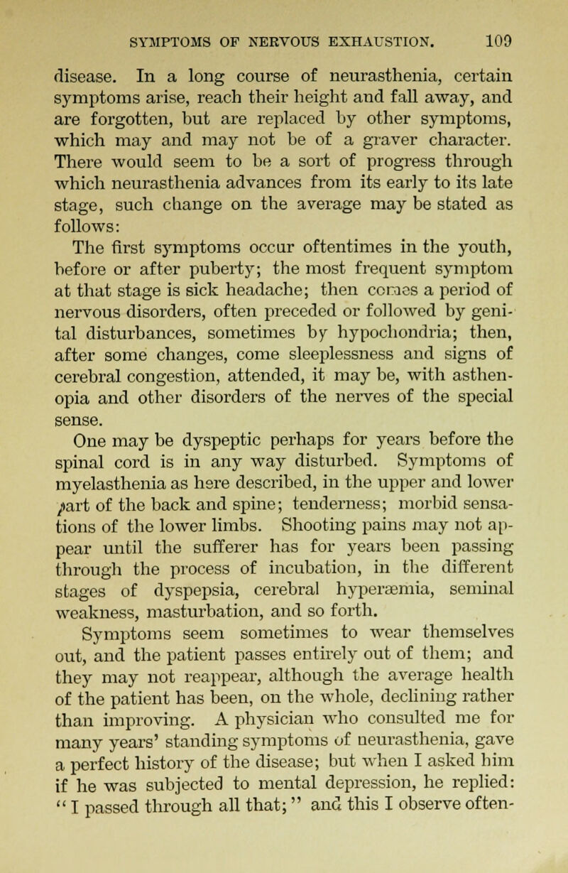 disease. In a long course of neurasthenia, certain symptoms arise, reach their height and fall away, and are forgotten, but are replaced by other symptoms, which may and may not be of a graver character. There would seem to be a sort of progress through which neurasthenia advances from its early to its late stage, such change on the average may be stated as follows: The first symptoms occur oftentimes in the youth, before or after puberty; the most frequent symptom at that stage is sick headache; then coraes a period of nervous disorders, often preceded or followed by geni- tal disturbances, sometimes by hypochondria; then, after some changes, come sleeplessness and signs of cerebral congestion, attended, it may be, with asthen- opia and other disorders of the nerves of the special sense. One may be dyspeptic perhaps for years before the spinal cord is in any way disturbed. Symptoms of myelasthenia as here described, in the upper and lower /art of the back and spine; tenderness; morbid sensa- tions of the lower limbs. Shooting pains may not ap- pear until the sufferer has for years been passing through the process of incubation, in the different stages of dyspepsia, cerebral hyperaemia, seminal weakness, masturbation, and so forth. Symptoms seem sometimes to wear themselves out, and the patient passes entirely out of them; and they may not reappear, although the average health of the patient has been, on the whole, declining rather than improving. A physician who consulted me for many years' standing symptoms of neurasthenia, gave a perfect history of the disease; but when I asked him if he was subjected to mental depression, he replied:  I passed through all that; and this I observe often-