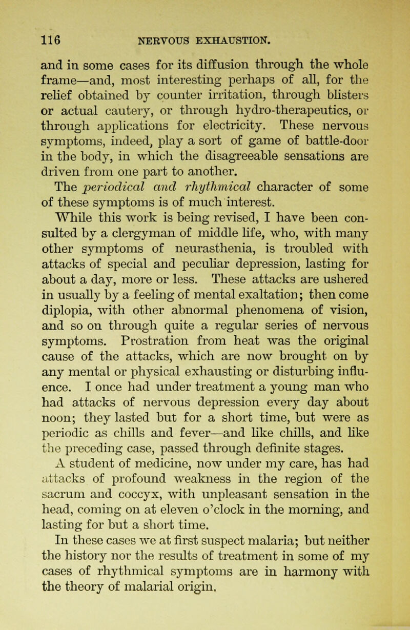 and in some cases for its diffusion through the whole frame—and, most interesting perhaps of all, for the relief obtained by counter irritation, through blisters or actual cautery, or through hydro-therapeutics, or through applications for electricity. These nervous symptoms, indeed, play a sort of game of battle-door in the body, in which the disagreeable sensations are driven from one part to another. The periodical and rhythmical character of some of these symptoms is of much interest. While this work is being revised, I have been con- sulted by a clergyman of middle life, who, with many other symptoms of neurasthenia, is troubled with attacks of special and peculiar depression, lasting for about a day, more or less. These attacks are ushered in usually by a feeling of mental exaltation; then come diplopia, with other abnormal phenomena of vision, and so on through quite a regular series of nervous symptoms. Prostration from heat was the original cause of the attacks, which are now brought on by any mental or physical exhausting or disturbing influ- ence. I once had under treatment a young man who had attacks of nervous depression every day about noon; they lasted but for a short time, but were as periodic as chills and fever—and like chills, and like the preceding case, passed through definite stages. A student of medicine, now under my care, has had attacks of profound weakness in the region of the sacrum and coccyx, with unpleasant sensation in the head, coming on at eleven o'clock in the morning, and lasting for but a short time. In these cases we at first suspect malaria; but neither the history nor the results of treatment in some of my cases of rhythmical symptoms are in harmony with the theory of malarial origin.