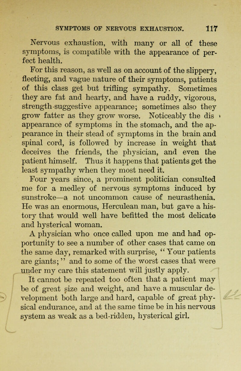 Nervous exhaustion, with many or all of these symptoms, is compatible with the appearance of per- fect health. For this reason, as well as on account of the slippery, fleeting, and vague nature of their symptoms, patients of this class get but trifling sympathy. Sometimes they are fat and hearty, and have a ruddy, vigorous, strength suggestive appearance; sometimes also they grow fatter as they grow worse. Noticeably the dis ■ appearance of symptoms in the stomach, and the ap- pearance in their stead of symptoms in the brain and spinal cord, is followed by increase in weight that deceives the friends, the physician, and even the patient himself. Thus it happens that patients get the least sympathy when they most need it. Four years since, a prominent politician consulted me for a medley of nervous symptoms induced by sunstroke—a. not uncommon cause of neurasthenia. He was an enormous, Herculean man, but gave a his- tory that would well have befitted the most delicate and hysterical woman. A physician who once called upon me and had op- portunity to see a number of other cases that came on the same day, remarked with surprise,  Your patients are giants;  and to some of the worst cases that were under my care this statement will justly apply. It cannot be repeated too often that a patient may be of great size and weight, and have a muscular de- velopment both large and hard, capable of great phy- sical endurance, and at the same time be in his nervous system as weak as a bed-ridden, hysterical girl.