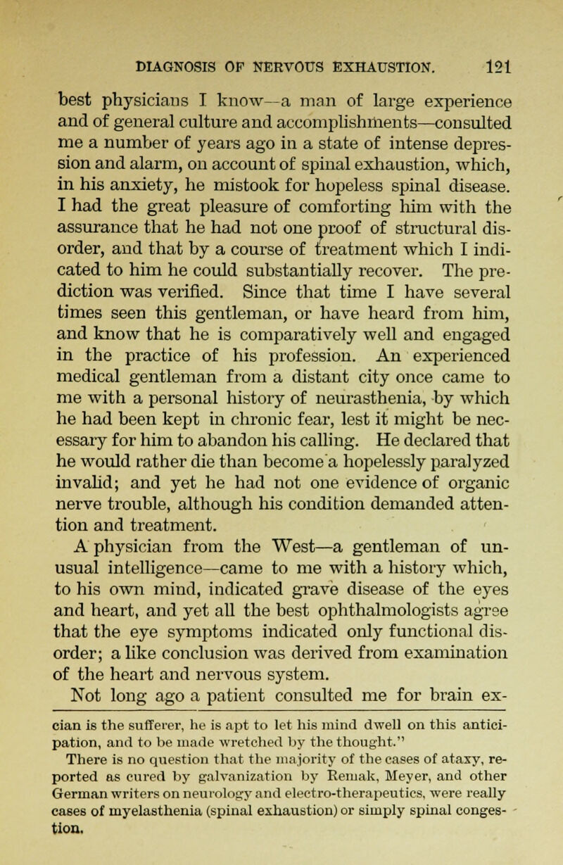 best physicians I know—a man of large experience and of general culture and accomplishments—consulted me a number of years ago in a state of intense depres- sion and alarm, on account of spinal exhaustion, which, in his anxiety, he mistook for hopeless spinal disease. I had the great pleasure of comforting him with the assurance that he had not one proof of structural dis- order, and that by a course of treatment which I indi- cated to him he could substantially recover. The pre- diction was verified. Since that time I have several times seen this gentleman, or have heard from him, and know that he is comparatively well and engaged in the practice of his profession. An experienced medical gentleman from a distant city once came to me with a personal history of neurasthenia, by which he had been kept in chronic fear, lest it might be nec- essary for him to abandon his calling. He declared that he would rather die than become'a hopelessly paralyzed invalid; and yet he had not one evidence of organic nerve trouble, although his condition demanded atten- tion and treatment. A physician from the West—a gentleman of un- usual intelligence—came to me with a history which, to his own mind, indicated grave disease of the eyes and heart, and yet all the best ophthalmologists agree that the eye symptoms indicated only functional dis- order; alike conclusion was derived from examination of the heart and nervous system. Not long ago a patient consulted me for brain ex- cian is the sufferer, he is apt to let his mind dwell on this antici- pation, and to be made wretched by the thought. There is no question that the majority of the cases of ataxy, re- ported as cured by galvanization by Remak, Meyer, and other German writers on neurology and electro-therapeutics, were really cases of myelasthenia (spinal exhaustion) or simply spinal conges- tion.
