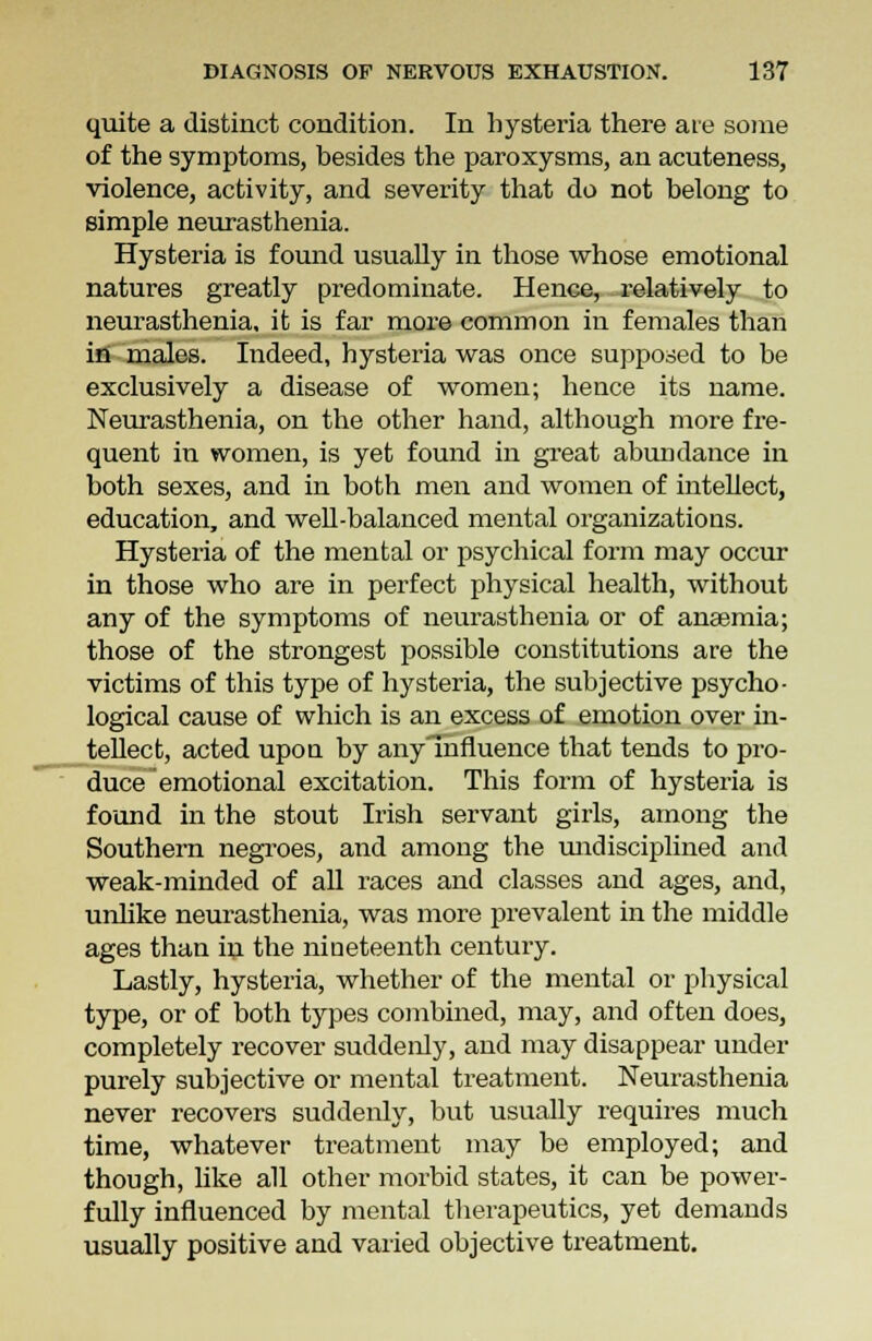 quite a distinct condition. In hysteria there are some of the symptoms, besides the paroxysms, an acuteness, violence, activity, and severity that do not belong to simple neurasthenia. Hysteria is found usually in those whose emotional natures greatly predominate. Hence, relatively to neurasthenia, it is far more common in females than in males. Indeed, hysteria was once supposed to be exclusively a disease of women; hence its name. Neurasthenia, on the other hand, although more fre- quent in women, is yet found in great abuu dance in both sexes, and in both men and women of intellect, education, and well-balanced mental organizations. Hysteria of the mental or psychical form may occur in those who are in perfect physical health, without any of the symptoms of neurasthenia or of anaemia; those of the strongest possible constitutions are the victims of this type of hysteria, the subjective psycho- logical cause of which is an excess of emotion over in- tellect, acted upon by any Influence that tends to pro- duce emotional excitation. This form of hysteria is found in the stout Irish servant girls, among the Southern negroes, and among the undisciplined and weak-minded of all races and classes and ages, and, unlike neurasthenia, was more prevalent in the middle ages than in the nineteenth century. Lastly, hysteria, whether of the mental or physical type, or of both types combined, may, and often does, completely recover suddenly, and may disappear under purely subjective or mental treatment. Neurasthenia never recovers suddenly, but usually requires much time, whatever treatment may be employed; and though, like all other morbid states, it can be power- fully influenced by mental therapeutics, yet demands usually positive and varied objective treatment.