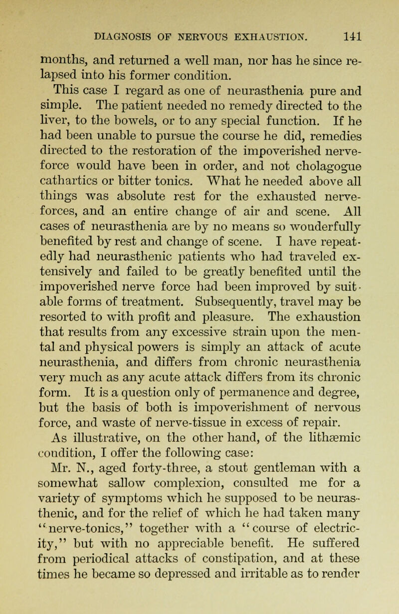 months, and returned a well man, nor has he since re- lapsed into his former condition. This case I regard as one of neurasthenia pure and simple. The patient needed no remedy directed to the liver, to the bowels, or to any special function. If he had been unable to pursue the course he did, remedies directed to the restoration of the impoverished nerve- force would have been in order, and not cholagogue cathartics or bitter tonics. What he needed above all things was absolute rest for the exhausted nerve- forces, and an entire change of air and scene. All cases of neurasthenia are by no means so wonderfully benefited by rest and change of scene. I have repeat- edly had neurasthenic patients who had traveled ex- tensively and failed to be greatly benefited until the impoverished nerve force had been improved by suit • able forms of treatment. Subsequently, travel may be resorted to with profit and pleasure. The exhaustion that results from any excessive strain upon the men- tal and physical powers is simply an attack of acute neurasthenia, and differs from chronic neurasthenia very much as any acute attack differs from its chronic form. It is a question only of permanence and degree, but the basis of both is impoverishment of nervous force, and waste of nerve-tissue in excess of repair. As illustrative, on the other hand, of the lithaemic condition, I offer the following case: Mr. N., aged forty-three, a stout gentleman with a somewhat sallow complexion, consulted me for a variety of symptoms which he supposed to be neuras- thenic, and for the relief of which he had taken many nerve-tonics, together with a course of electric- ity, but with no appreciable benefit. He suffered from periodical attacks of constipation, and at these times he became so depressed and irritable as to render