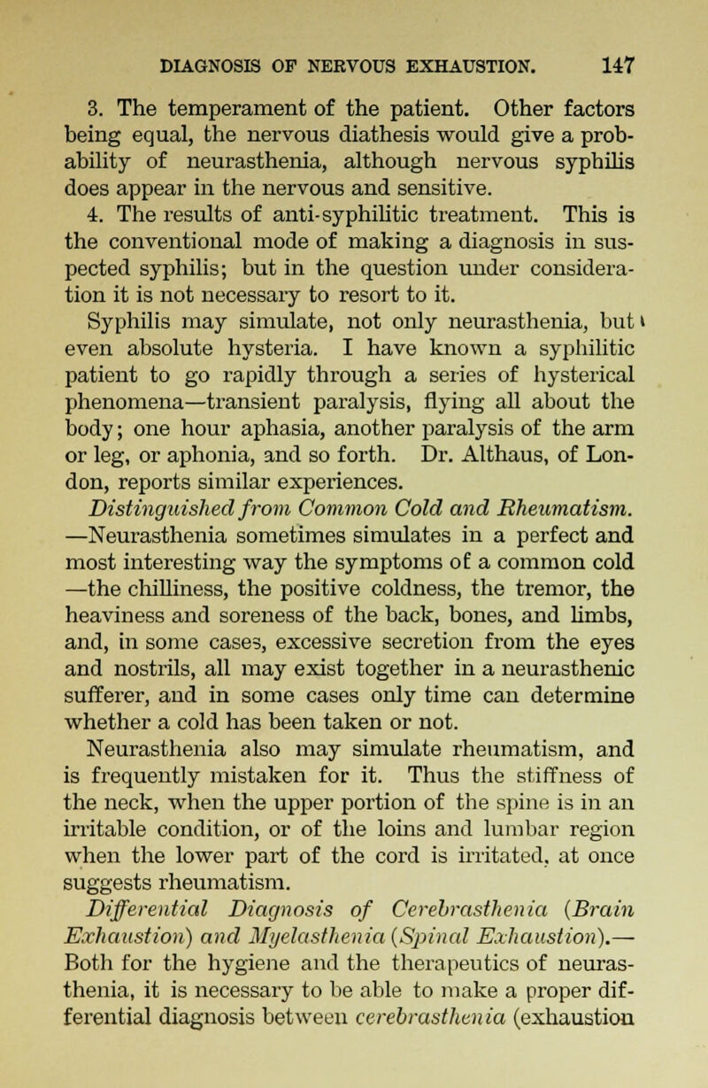3. The temperament of the patient. Other factors being equal, the nervous diathesis would give a prob- ability of neurasthenia, although nervous syphilis does appear in the nervous and sensitive. 4. The results of anti- syphilitic treatment. This is the conventional mode of making a diagnosis in sus- pected syphilis; but in the question under considera- tion it is not necessaiy to resort to it. Syphilis may simulate, not only neurasthenia, but i even absolute hysteria. I have known a syphilitic patient to go rapidly through a series of hysterical phenomena—transient paralysis, flying all about the body; one hour aphasia, another paralysis of the arm or leg, or aphonia, and so forth. Dr. Althaus, of Lon- don, reports similar experiences. Distinguished from Common Cold and Rheumatism. —Neurasthenia sometimes simulates in a perfect and most interesting way the symptoms of a common cold —the chilliness, the positive coldness, the tremor, the heaviness and soreness of the back, bones, and limbs, and, in some cases, excessive secretion from the eyes and nostrils, all may exist together in a neurasthenic sufferer, and in some cases only time can determine whether a cold has been taken or not. Neurasthenia also may simulate rheumatism, and is frequently mistaken for it. Thus the stiffness of the neck, when the upper portion of the spine is in an irritable condition, or of the loins and lumbar region when the lower part of the cord is irritated, at once suggests rheumatism. Differential Diagnosis of Cerebrasthenia {Brain Exhaustion) and Myelasthenia (Spinal Exhaustion).— Both for the hygiene and the therapeutics of neuras- thenia, it is necessary to be able to make a proper dif- ferential diagnosis between cerebrasthenia (exhaustion