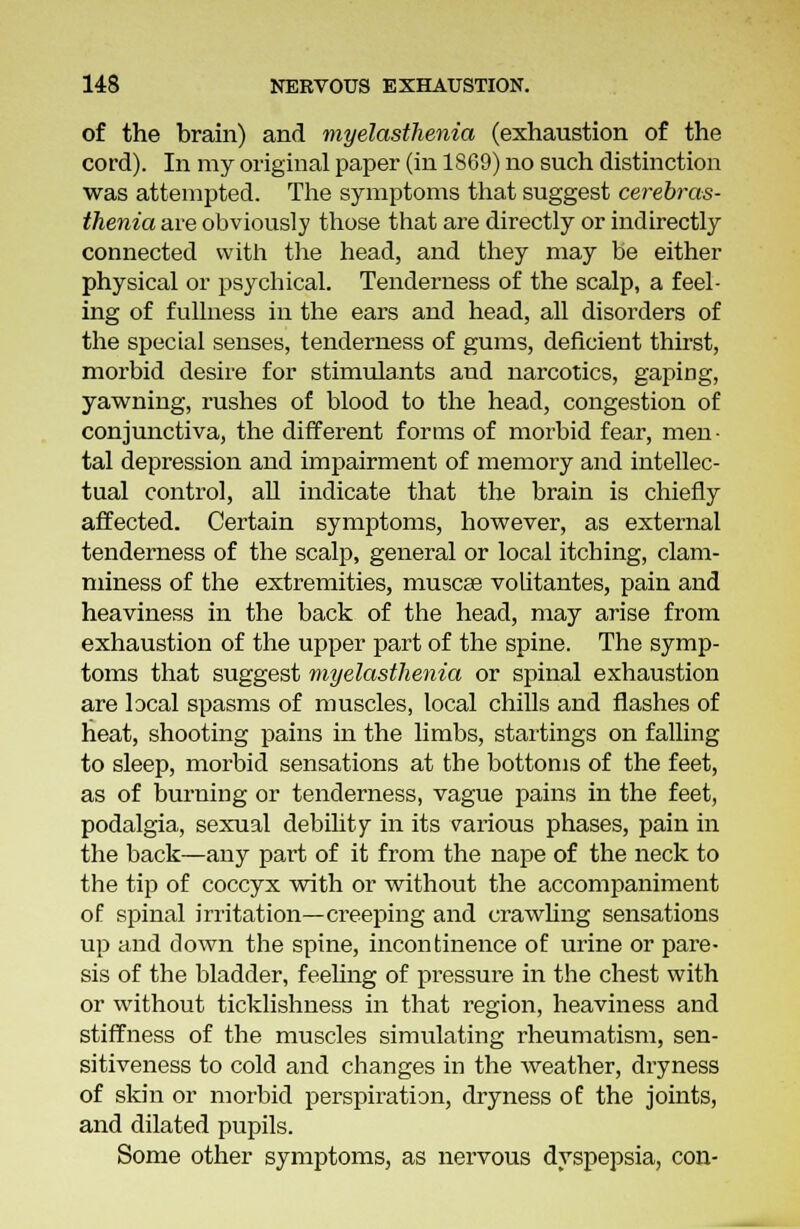 of the brain) and myelasthenia (exhaustion of the cord). In my original paper (in 1869) no such distinction was attempted. The symptoms that suggest cerebras- thenia are obviously those that are directly or indirectly connected with the head, and they may be either physical or psychical. Tenderness of the scalp, a feel- ing of fullness in the ears and head, all disorders of the special senses, tenderness of gums, deficient thirst, morbid desire for stimulants and narcotics, gaping, yawning, rushes of blood to the head, congestion of conjunctiva, the different forms of morbid fear, men • tal depression and impairment of memory and intellec- tual control, all indicate that the brain is chiefly affected. Certain symptoms, however, as external tenderness of the scalp, general or local itching, clam- miness of the extremities, muscse volitantes, pain and heaviness in the back of the head, may arise from exhaustion of the upper part of the spine. The symp- toms that suggest myelasthenia or spinal exhaustion are local spasms of muscles, local chills and flashes of heat, shooting pains in the limbs, startings on falling to sleep, morbid sensations at the bottoms of the feet, as of burning or tenderness, vague pains in the feet, podalgia, sexual debility in its various phases, pain in the back—any part of it from the nape of the neck to the tip of coccyx with or without the accompaniment of spinal irritation—creeping and crawling sensations up and down the spine, incontinence of urine or pare- sis of the bladder, feeling of pressure in the chest with or without ticklishness in that region, heaviness and stiffness of the muscles simulating rheumatism, sen- sitiveness to cold and changes in the weather, dryness of skin or morbid perspiration, dryness of the joints, and dilated pupils. Some other symptoms, as nervous dyspepsia, con-