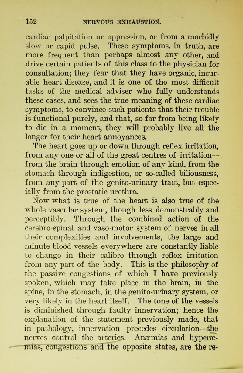 cardiac palpitation or oppression, or from a morbidly slow or rapid pulse. These symptoms, in truth, are more frequent than perhaps almost any other, and drive certain patients of this class to the physician for consultation; they fear that they have organic, incur- able heart-disease, and it is one of the most difficult tasks of the medical adviser who fully understands these cases, and sees the true meaning of these cardiac symptoms, to convince such patients that their trouble is functional purely, and that, so far from being likely to die in a moment, they will probably live all the longer for their heart annoyances. The heart goes up or down through reflex irritation, from any one or all of the great centres of irritation— from the brain through emotion of any kind, from the stomach through indigestion, or so-called biliousness, from any part of the genito-urinary tract, but espec- ially from the prostatic urethra. Now what is true of the heart is also true of the whole vascular system, though less demonstrably and perceptibly. Through the combined action of the cerebro-spinal and vaso-motor system of nerves in all their complexities and involvements, the large and minute blood-vessels everywhere are constantly liable to change in their calibre through reflex irritation from any part of the body. This is the philosophy of the passive congestions of which I have previously spoken, which may take place in the brain, in the spine, in the stomach, in the genito-urinary system, or very likely in the heart itself. The tone of the vessels is diminished through faulty innervation; hence the explanation of the statement previously made, that in pathology, innervation precedes circulation—the nerves control the arteries. Anaemias and hyperae- mias, congestions and the opposite states, are the re-