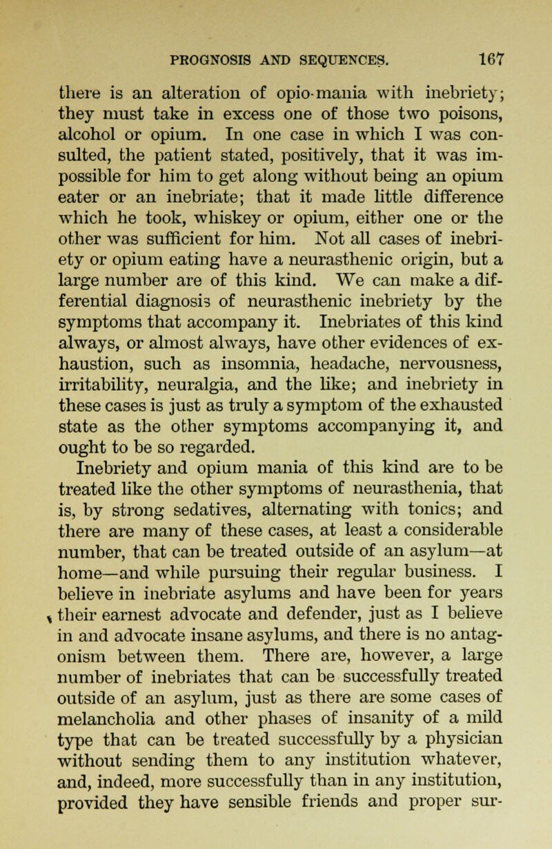 there is an alteration of opio-mania with inebriety; they must take in excess one of those two poisons, alcohol or opium. In one case in which I was con- sulted, the patient stated, positively, that it was im- possible for him to get along without being an opium eater or an inebriate; that it made little difference which he took, whiskey or opium, either one or the other was sufficient for him. Not all cases of inebri- ety or opium eating have a neurasthenic origin, but a large number are of this kind. We can make a dif- ferential diagnosis of neurasthenic inebriety by the symptoms that accompany it. Inebriates of this kind always, or almost alwrays, have other evidences of ex- haustion, such as insomnia, headache, nervousness, irritability, neuralgia, and the like; and inebriety in these cases is just as truly a symptom of the exhausted state as the other symptoms accompanying it, and ought to be so regarded. Inebriety and opium mania of this kind are to be treated like the other symptoms of neurasthenia, that is, by strong sedatives, alternating with tonics; and there are many of these cases, at least a considerable number, that can be treated outside of an asylum—at home—and while pursuing their regular business. I believe in inebriate asylums and have been for years s their earnest advocate and defender, just as I believe in and advocate insane asylums, and there is no antag- onism between them. There are, however, a large number of inebriates that can be successfully treated outside of an asylum, just as there are some cases of melancholia and other phases of insanity of a mild type that can be treated successfully by a physician without sending them to any institution whatever, and, indeed, more successfully than in any institution, provided they have sensible friends and proper sur-