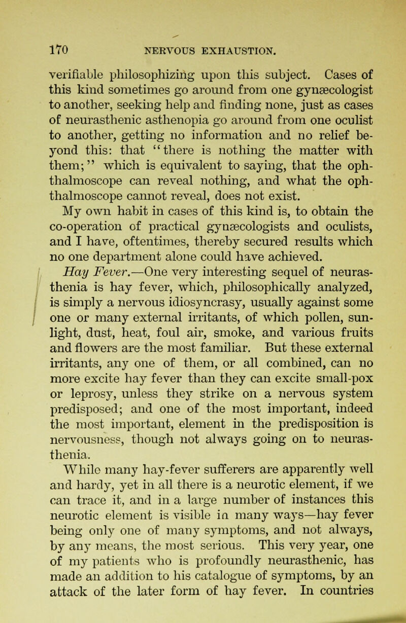I verifiable philosophizing upon this subject. Cases of this kind sometimes go around from one gynaecologist to another, seeking help and finding none, just as cases of neurasthenic asthenopia go around from one oculist to another, getting no information and no relief be- yond this: that there is nothing the matter with them; which is equivalent to saying, that the oph- thalmoscope can reveal nothing, and what the oph- thalmoscope cannot reveal, does not exist. My own habit in cases of this kind is, to obtain the co-operation of practical gynaecologists and oculists, and I have, oftentimes, thereby secured results which no one department alone could have achieved. Hay Fever.—One very interesting sequel of neuras- thenia is hay fever, which, philosophically analyzed, is shnply a nervous idiosyncrasy, usually against some one or many external irritants, of which pollen, sun- light, dust, heat, foul air, smoke, and various fruits and flowers are the most familiar. But these external irritants, any one of them, or all combined, can no more excite hay fever than they can excite small-pox or leprosy, unless they strike on a nervous system predisposed; and one of the most important, indeed the most important, element in the predisposition is nervousness, though not always going on to neuras- thenia. While many hay-fever sufferers are apparently well and hardy, yet in all there is a neurotic element, if we can trace it, and in a large number of instances this neurotic element is visible in many ways—hay fever being only one of many symptoms, and not always, by any means, the most serious. This very year, one of my patients who is profoundly neurasthenic, has made an addition to his catalogue of symptoms, by an attack of the later form of hay fever. In countries