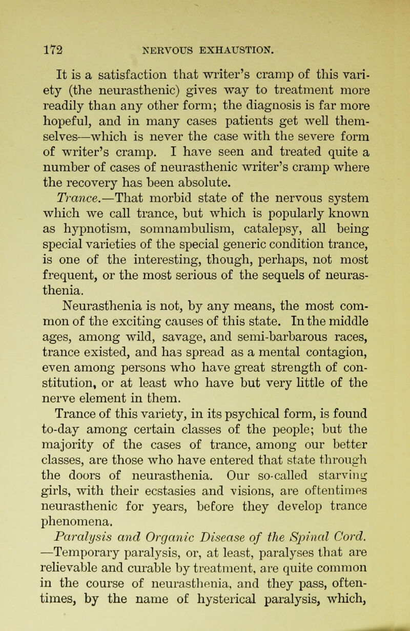 It is a satisfaction that writer's cramp of this vari- ety (the neurasthenic) gives way to treatment more readily than any other form; the diagnosis is far more hopeful, and in many cases patients get well them- selves—which is never the case with the severe form of writer's cramp. I have seen and treated quite a number of cases of neurasthenic writer's cramp where the recovery has been absolute. Trance.—That morbid state of the nervous system which we call trance, but which is popularly known as hypnotism, somnambulism, catalepsy, all being special varieties of the special generic condition trance, is one of the interesting, though, perhaps, not most frequent, or the most serious of the sequels of neuras- thenia. Neurasthenia is not, by any means, the most com- mon of the exciting causes of this state. In the middle ages, among wild, savage, and semi-barbarous races, trance existed, and has spread as a mental contagion, even among persons who have great strength of con- stitution, or at least who have but very little of the nerve element in them. Trance of this variety, in its psychical form, is found to-day among certain classes of the people; but the majority of the cases of trance, among our better classes, are those who have entered that state through the doors of neurasthenia. Our so-called starving girls, with their ecstasies and visions, are oftentimes neurasthenic for years, before they develop trance phenomena. Paralysis and Organic Disease of the Spinal Cord. —Temporary paralysis, or, at least, paralyses that are relievable and curable by treatment, are quite common in the course of neurasthenia, and they pass, often- times, by the name of hysterical paralysis, which,