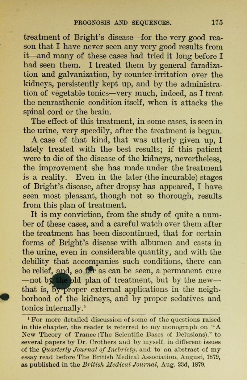 treatment of Bright's disease—for the very good rea- son that I have never seen any very good results from it—and many of these cases had tried it long before I bad seen them. I treated them by general faradiza- tion and galvanization, by counter irritation over the kidneys, persistently kept up, and by the administra- tion of vegetable tonics—very much, indeed, as I treat the neurasthenic condition itself, when it attacks the spinal cord or the brain. The effect of this treatment, in some cases, is seen in the urine, very speedily, after the treatment is begun. A case of that kind, that was utterly given up, I lately treated with the best results; if this patient were to die of the disease of the kidneys, nevertheless, the improvement she has made under the treatment is a reality. Even in the later (the incurable) stages of Bright's disease, after dropsy has appeared, I have seen most pleasant, though not so thorough, results from this plan of treatment. It is my conviction, from the study of quite a num- ber of these cases, and a careful watch over them after the treatment has been discontinued, that for certain forms of Bright's disease with albumen and casts in the urine, even in considerable quantity, and with the debility that accompanies such conditions, there can be relief, and, so fSr as can be seen, a permanent cure —not bjfl Bjpld plan of treatment, but by the new— that is, oy^roper external applications in the neigh- borhood of the kidneys, and by proper sedatives and tonics internally.1 1 For more detailed discussion of some of the questions raised in this chapter, the reader is referred to my monograph on A New Theory of Trance (The Scientific Bases of Delusions), to several papers by Dr. Crothers and by myself, in different issues of the Quarterly Journal of Inebriety, and to an abstract of my essay read before The British Medical Association, August, 1879, as published in the British Medical Journal, Aug. 23d, 1879,