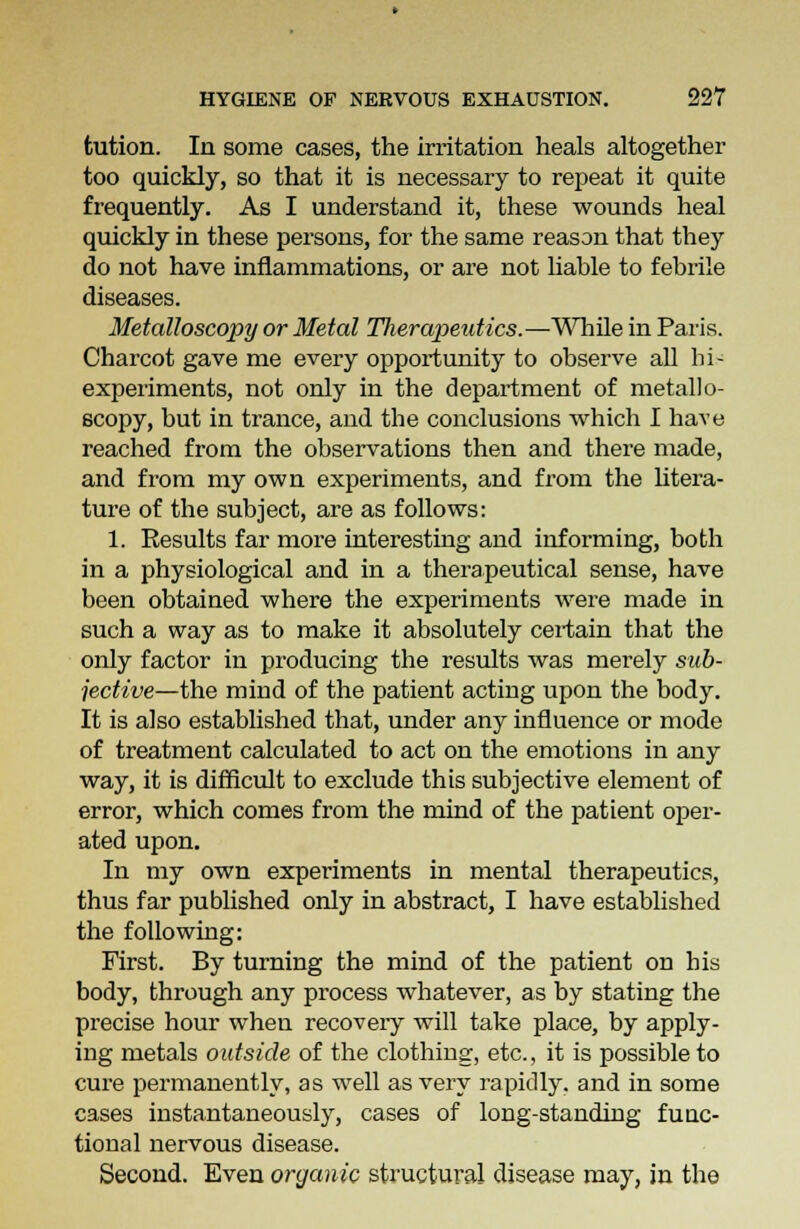 tution. In some cases, the irritation heals altogether too quickly, so that it is necessary to repeat it quite frequently. As I understand it, these wounds heal quickly in these persons, for the same reason that they do not have inflammations, or are not liable to febrile diseases. Metalloscopy or Metal Tlierapeutics.—While in Paris. Charcot gave me every opportunity to observe all bi- experiments, not only in the department of metallo- scopy, but in trance, and the conclusions which I have reached from the observations then and there made, and from my own experiments, and from the litera- ture of the subject, are as follows: 1. Eesults far more interesting and informing, both in a physiological and in a therapeutical sense, have been obtained where the experiments were made in such a way as to make it absolutely certain that the only factor in producing the results was merely sub- jective—the mind of the patient acting upon the body. It is also established that, under any influence or mode of treatment calculated to act on the emotions in any way, it is difficult to exclude this subjective element of error, which comes from the mind of the patient oper- ated upon. In my own experiments in mental therapeutics, thus far published only in abstract, I have established the following: First. By turning the mind of the patient on his body, through any process whatever, as by stating the precise hour when recoveiy will take place, by apply- ing metals outside of the clothing, etc., it is possible to cure permanently, as well as very rapidly, and in some cases instantaneously, cases of long-standing func- tional nervous disease. Second. Even organic structural disease may, in the