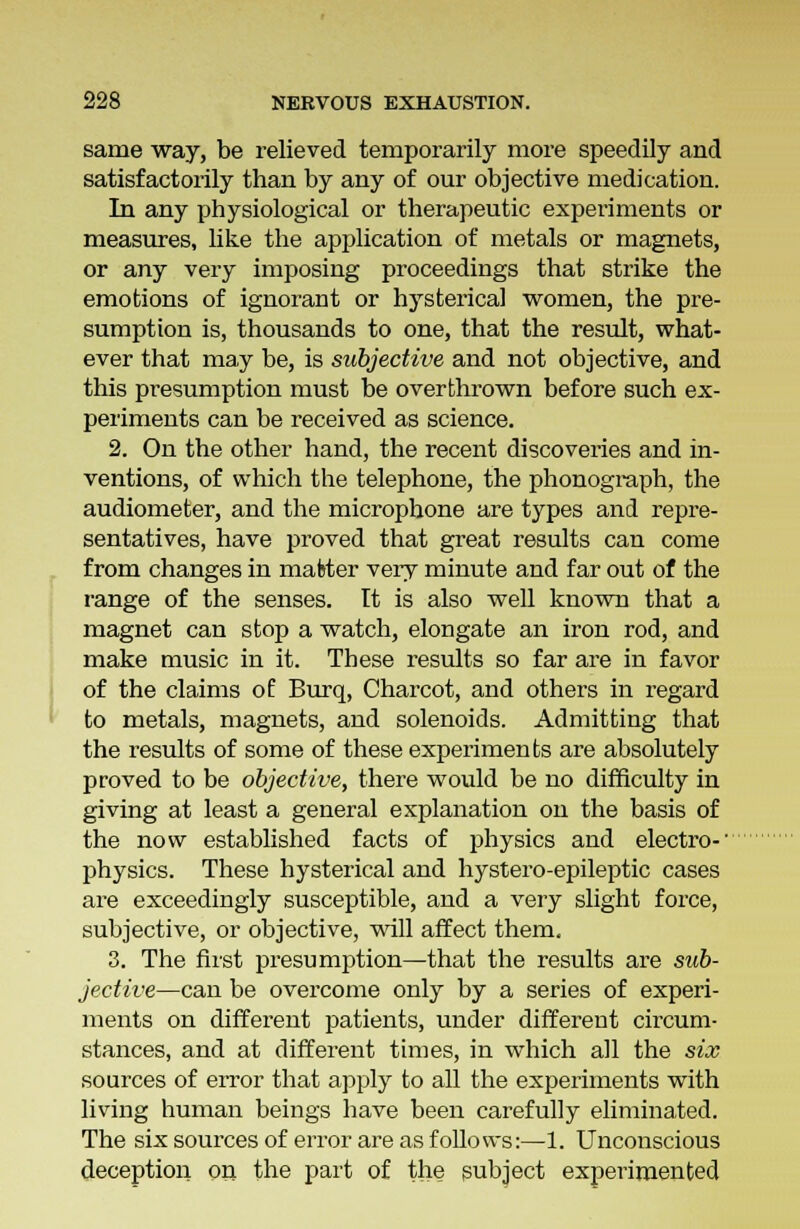 same way, be relieved temporarily more speedily and satisfactorily than by any of our objective medication. In any physiological or therapeutic experiments or measures, like the application of metals or magnets, or any very imposing proceedings that strike the emotions of ignorant or hysterical women, the pre- sumption is, thousands to one, that the result, what- ever that may be, is subjective and not objective, and this presumption must be overthrown before such ex- periments can be received as science. 2. On the other hand, the recent discoveries and in- ventions, of which the telephone, the phonograph, the audiometer, and the microphone are types and repre- sentatives, have proved that great results can come from changes in matter very minute and far out of the range of the senses. It is also well known that a magnet can stop a watch, elongate an iron rod, and make music in it. These results so far are in favor of the claims of Burq, Charcot, and others in regard to metals, magnets, and solenoids. Admitting that the results of some of these experiments are absolutely proved to be objective, there would be no difficulty in giving at least a general explanation on the basis of the now established facts of physics and electro-' physics. These hysterical and hystero-epileptic cases are exceedingly susceptible, and a very slight force, subjective, or objective, will affect them. 3. The first presumption—that the results are sub- jective—can be overcome only by a series of experi- ments on different patients, under different circum- stances, and at different times, in which all the six sources of error that apply to all the experiments with living human beings have been carefully eliminated. The six sources of error are as follows:—1. Unconscious deception on the part of the subject experimented