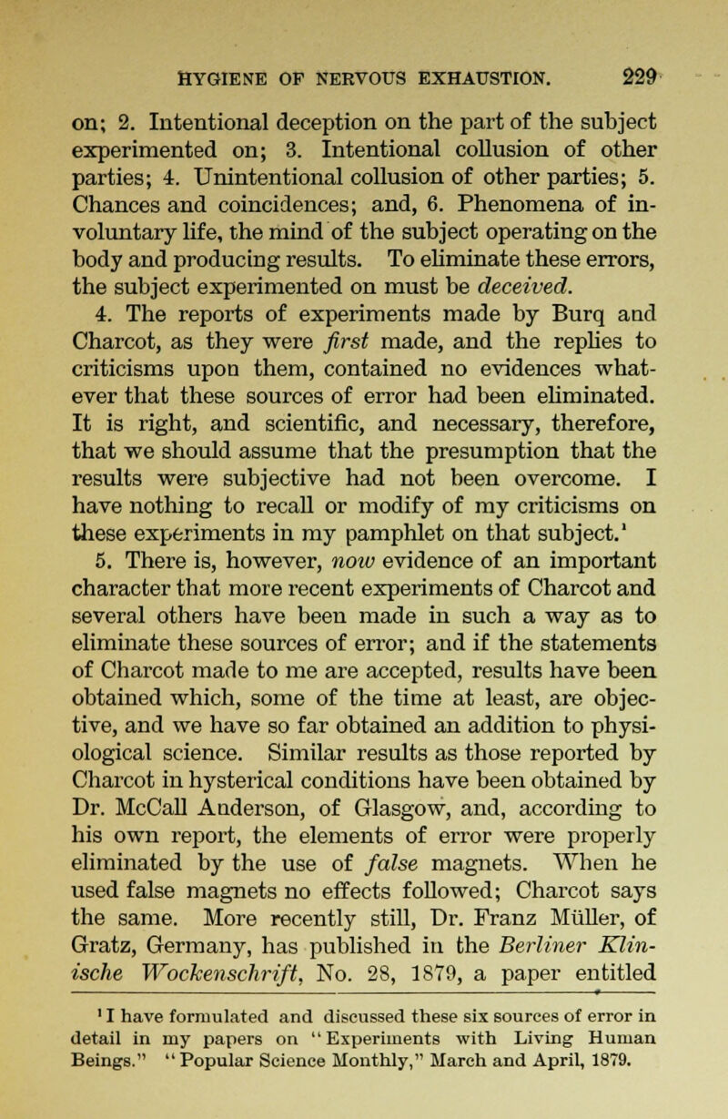 on; 2. Intentional deception on the part of the subject experimented on; 3. Intentional collusion of other parties; 4. Unintentional collusion of other parties; 5. Chances and coincidences; and, 6. Phenomena of in- voluntary life, the mind of the subject operating on the body and producing results. To eliminate these errors, the subject experimented on must be deceived. 4. The reports of experiments made by Burq and Charcot, as they were first made, and the replies to criticisms upon them, contained no evidences what- ever that these sources of error had been eliminated. It is right, and scientific, and necessary, therefore, that we should assume that the presumption that the results were subjective had not been overcome. I have nothing to recall or modify of my criticisms on these experiments in my pamphlet on that subject.' 5. There is, however, noiv evidence of an important character that more recent experiments of Charcot and several others have been made in such a way as to eliminate these sources of error; and if the statements of Charcot made to me are accepted, results have been obtained which, some of the time at least, are objec- tive, and we have so far obtained an addition to physi- ological science. Similar results as those reported by Charcot in hysterical conditions have been obtained by Dr. McCall Anderson, of Glasgow, and, according to his own report, the elements of error were properly eliminated by the use of false magnets. When he used false magnets no effects followed; Charcot says the same. More recently still, Dr. Franz Muller, of Gratz, Germany, has published in the Berliner Klin- ische Wockenschrift, No. 28, 1879, a paper entitled — « 11 have formulated and discussed these six sources of error in detail in my papers on Experiments with Living Human Beings.  Popular Science Monthly, March and April, 1879.