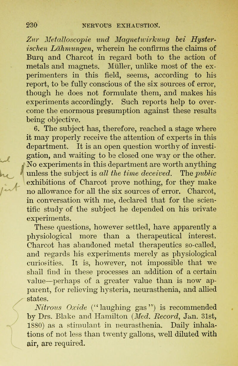 UL Zur Metalloscopie und Magnetwirhung bei Hyster- isehen Lahmungen, wherein he confirms the claims of Burq and Charcot in regard both to the action of metals and magnets. Muller, unlike most of the ex- perimenters in this field, seems, according to his report, to be fully conscious of the six sources of error, though he does not formulate them, and makes his experiments accordingly. Such reports help to over- come the enormous presumption against these results being objective. 6. The subject has, therefore, reached a stage where it may properly receive the attention of experts in this department. It is an open question worth y of investi- gation, and waiting to be closed one way or the other. »' No experiments in this department are worth anything ivt fl unless the subject is all the time deceived. The public , exhibitions of Charcot prove nothing, for they make no allowance for all the six sources of error. Charcot, in conversation with me, declared that for the scien- tific study of the subject he depended on his mnvate experiments. These questions, however settled, have apparently a physiological more than a therapeutical interest. Charcot has abandoned metal therapeutics so-called, and regards his experiments merely as physiological curiosities. It is, however, not impossible that we shall find in these processes an addition of a certain A'alue—perhaps of a greater value than is now ap- parent, for relieving hysteria, neurasthenia, and allied states. Nitrous Oxide (laughing gas) is recommended by Drs. Blake and Hamilton (Med. Record, Jan. 31st, 1880) as a stimulant in neurasthenia. Daily inhala- tions of not less than twenty gallons, well diluted with air, are required.