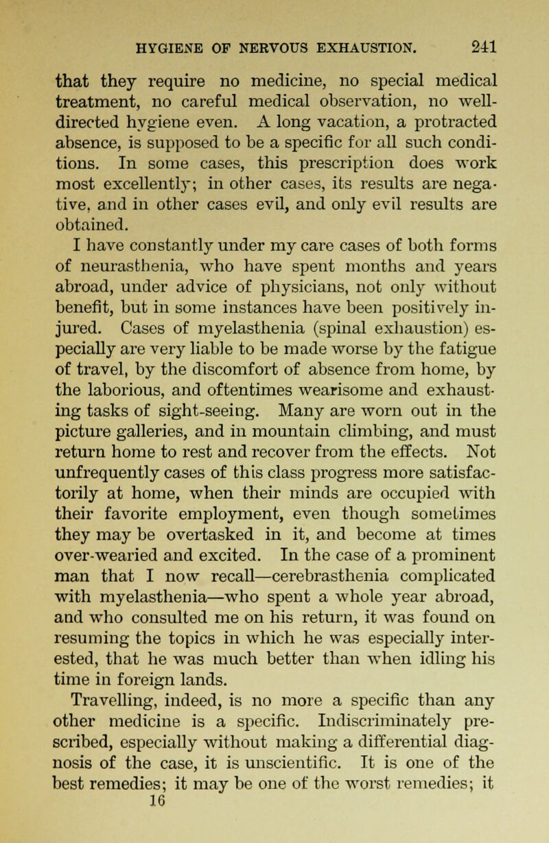 that they require no medicine, no special medical treatment, no careful medical observation, no well- directed hygiene even. A long vacation, a protracted absence, is supposed to be a specific for all such condi- tions. In some cases, this prescription does work most excellently; in other cases, its results are nega- tive, and in other cases evil, and only evil results are obtained. I have constantly under my care cases of both forms of neurasthenia, who have spent months and years abroad, under advice of physicians, not only without benefit, but in some instances have been positively in- jured. Cases of myelasthenia (spinal exhaustion) es- pecially are very liable to be made worse by the fatigue of travel, by the discomfort of absence from home, by the laborious, and oftentimes wearisome and exhaust- ing tasks of sight-seeing. Many are worn out in the picture galleries, and in mountain climbing, and must return home to rest and recover from the effects. Not unfrequently cases of this class progress more satisfac- torily at home, when their minds are occupied with their favorite employment, even though sometimes they may be overtasked in it, and become at times over-wearied and excited. In the case of a prominent man that I now recall—cerebrasthenia complicated with myelasthenia—who spent a whole year abroad, and who consulted me on his return, it was found on resuming the topics in which he was especially inter- ested, that he was much better than when idling his time in foreign lands. Travelling, indeed, is no more a specific than any other medicine is a specific. Indiscriminately pre- scribed, especially without making a differential diag- nosis of the case, it is unscientific. It is one of the best remedies; it may be one of the worst remedies; it 16