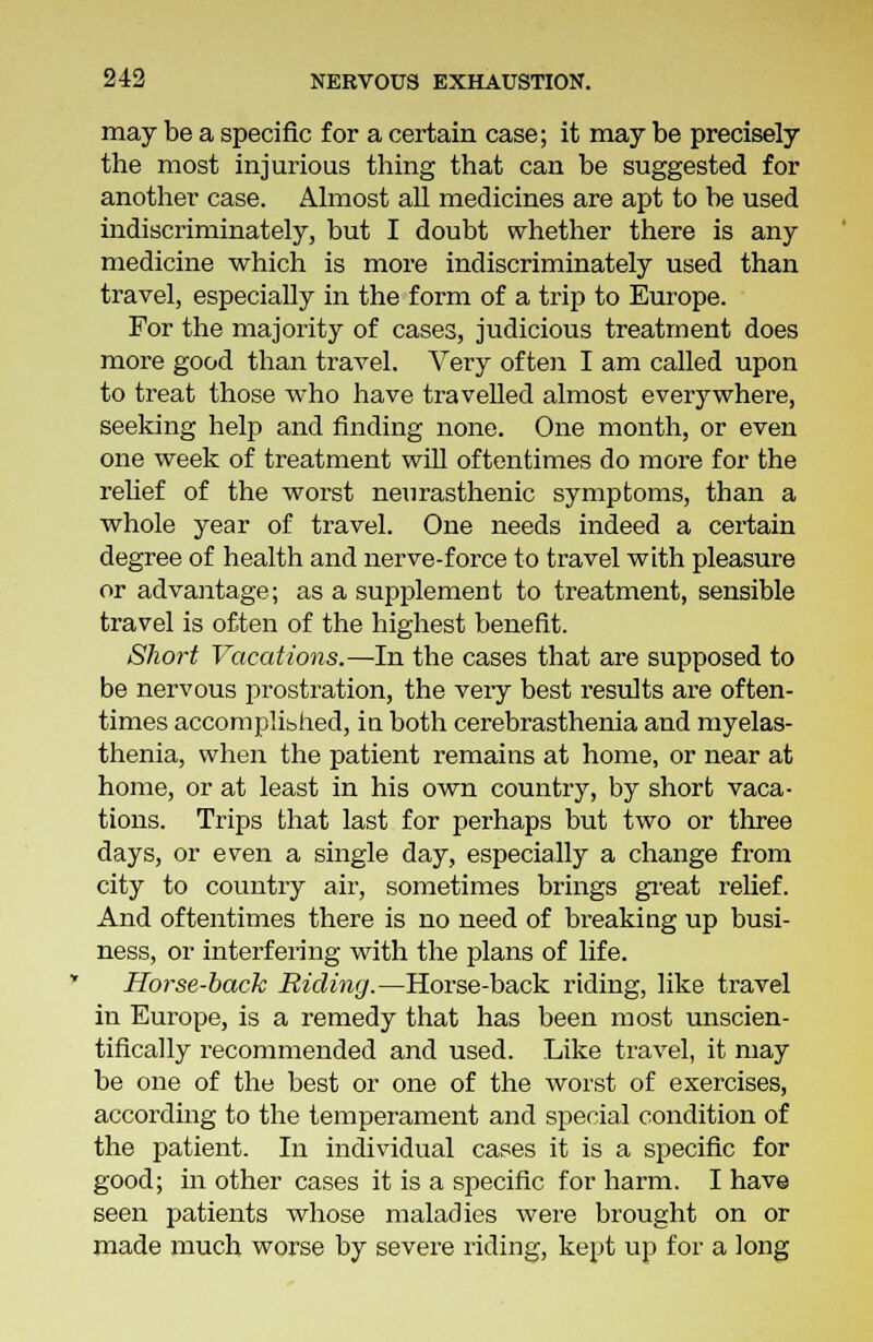 may be a specific for a certain case; it may be precisely the most injurious thing that can be suggested for another case. Almost all medicines are apt to be used indiscriminately, but I doubt whether there is any medicine which is more indiscriminately used than travel, especially in the form of a trip to Europe. For the majority of cases, judicious treatment does more good than travel. Very often I am called upon to treat those who have travelled almost everywhere, seeking help and finding none. One month, or even one week of treatment will oftentimes do more for the relief of the worst neurasthenic symptoms, than a whole year of travel. One needs indeed a certain degree of health and nerve-force to travel with pleasure or advantage; as a supplement to treatment, sensible travel is often of the highest benefit. Short Vacations.—In the cases that are supposed to be nervous prostration, the very best results are often- times accomplished, in both cerebrasthenia and myelas- thenia, when the patient remains at home, or near at home, or at least in his own country, by short vaca- tions. Trips that last for perhaps but two or three days, or even a single day, especially a change from city to country air, sometimes brings great relief. And oftentimes there is no need of breaking up busi- ness, or interfering with the plans of life. Horse-back Riding.—Horse-back riding, like travel in Europe, is a remedy that has been most unscien- tifically recommended and used. Like travel, it may be one of the best or one of the worst of exercises, according to the temperament and special condition of the patient. In individual cases it is a specific for good; in other cases it is a specific for harm. I have seen patients whose maladies were brought on or made much worse by severe riding, kept up for a long