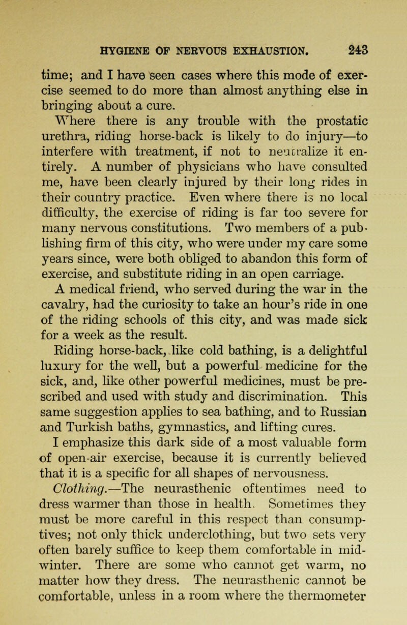 time; and I have seen cases where this mode of exer- cise seemed to do more than almost anything else in bringing about a cure. Where there is any trouble with the prostatic urethra, riding horse-back is likely to do injury—to interfere with treatment, if not to neucralize it en- tirely. A number of physicians who have consulted me, have been clearly injured by their long rides in their country practice. Even where there is no local difficulty, the exercise of riding is far too severe for many nervous constitutions. Two members of a pub- lishing firm of this city, who were under my care some years since, were both obliged to abandon this form of exercise, and substitute riding in an open carriage. A medical friend, who served during the war in the cavalry, had the curiosity to take an hour's ride in one of the riding schools of this city, and was made sick for a week as the result. Riding horse-back, like cold bathing, is a delightful luxury for the well, but a powerful medicine for the sick, and, like other powerful medicines, must be pre- scribed and used with study and discrimination. This same suggestion applies to sea bathing, and to Russian and Turkish baths, gymnastics, and lifting cures. I emphasize this dark side of a most valuable form of open-air exercise, because it is currently believed that it is a specific for all shapes of nervousness. Clothing.—The neurasthenic oftentimes need to dress warmer than those in health. Sometimes they must be more careful in this respect than consump- tives; not only thick underclothing, but two sets very often barely suffice to keep them comfortable in mid- winter. There are some who cannot get warm, no matter how they dress. The neurasthenic cannot be comfortable, unless in a room where the thermometer