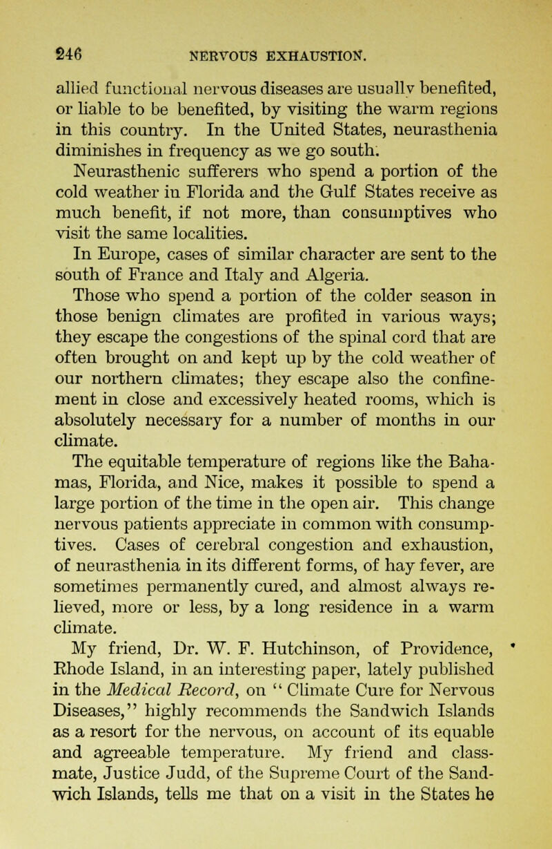 allied functional nervous diseases are usuallv benefited, or liable to be benefited, by visiting the warm regions in this country. In the United States, neurasthenia diminishes in frequency as we go south. Neurasthenic sufferers who spend a portion of the cold weather in Florida and the Gulf States receive as much benefit, if not more, than consumptives who visit the same localities. In Europe, cases of similar character are sent to the south of France and Italy and Algeria. Those who spend a portion of the colder season in those benign climates are profited in various ways; they escape the congestions of the spinal cord that are often brought on and kept up by the cold weather of our northern climates; they escape also the confine- ment in close and excessively heated rooms, which is absolutely necessary for a number of months in our climate. The equitable temperature of regions like the Baha- mas, Florida, and Nice, makes it possible to spend a large portion of the time in the open air. This change nervous patients appreciate in common with consump- tives. Cases of cerebral congestion and exhaustion, of neurasthenia in its different forms, of hay fever, are sometimes permanently cured, and ahnost always re- lieved, more or less, by a long residence in a warm climate. My friend, Dr. W. F. Hutchinson, of Providence, Ehode Island, in an interesting paper, lately published in the Medical Record, on  Climate Cure for Nervous Diseases, highly recommends the Sandwich Islands as a resort for the nervous, on account of its equable and agreeable temperature. My friend and class- mate, Justice Judd, of the Supreme Court of the Sand- wich Islands, tells me that on a visit in the States he