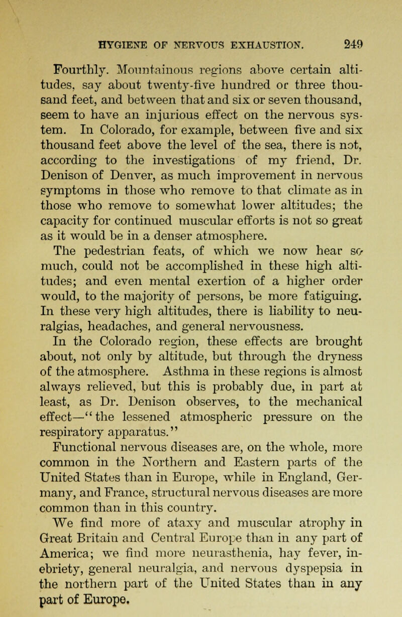 Fourthly. Mountainous regions above certain alti- tudes, say about twenty-five hundred or three thou- sand feet, and between that and six or seven thousand, seem to have an injurious effect on the nervous sys- tem. In Colorado, for example, between five and six thousand feet above the level of the sea, there is not, according to the investigations of my friend. Dr. Denison of Denver, as much improvement in nervous symptoms in those who remove to that climate as in those who remove to somewhat lower altitudes; the capacity for continued muscular efforts is not so great as it would be in a denser atmosphere. The pedestrian feats, of which we now hear so- much, could not be accomplished in these high alti- tudes; and even mental exertion of a higher order would, to the majority of persons, be more fatiguing. In these very high altitudes, there is liability to neu- ralgias, headaches, and general nervousness. In the Colorado region, these effects are brought about, not only by altitude, but through the dryness of the atmosphere. Asthma in these regions is almost always relieved, but this is probably due, in part at least, as Dr. Denison observes, to the mechanical effect—the lessened atmospheric pressure on the respiratory apparatus. Functional nervous diseases are, on the whole, more common in the Northern and Eastern parts of the United States than in Europe, while in England, Ger- many, and France, structural nervous diseases are more common than in this country. We find more of ataxy and muscular atrophy in Great Britain and Central Europe than in any part of America; we find more neurasthenia, hay fever, in- ebriety, general neuralgia, and nervous dyspepsia in the northern part of the United States than in any part of Europe.