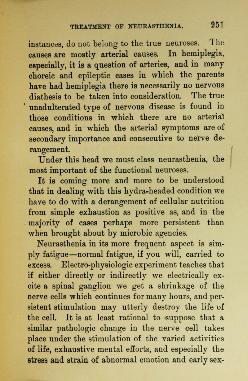 instances, do not belong to the true neuroses. The causes are mostly arterial causes. In hemiplegia, especially, it is a question of arteries, and in many choreic and epileptic cases in which the parents have had hemiplegia there is necessarily no nervous diathesis to be taken into consideration. The true ! unadulterated type of nervous disease is found in those conditions in which there are no arterial causes, and in which the arterial symptoms are of secondary importance and consecutive to nerve de- rangement. Under this head we must class neurasthenia, the most important of the functional neuroses. It is coming more and more to be understood that in dealing with this hydra-headed condition we have to do with a derangement of cellular nutrition from simple exhaustion as positive as, and in the majority of cases perhaps more persistent than when brought about by microbic agencies. Neurasthenia in its more frequent aspect is sim- ply fatigue—normal fatigue, if you will, carried to excess. Electro-physiologic experiment teaches that if either directly or indirectly we electrically ex- cite a spinal ganglion we get a shrinkage of the nerve cells which continues for many hours, and per- sistent stimulation may utterly destroy the life of the cell. It is at least rational to suppose that a similar pathologic change in the nerve cell takes place under the stimulation of the varied activities of life, exhaustive mental efforts, and especially the stress and strain of abnormal emotion and early sex-