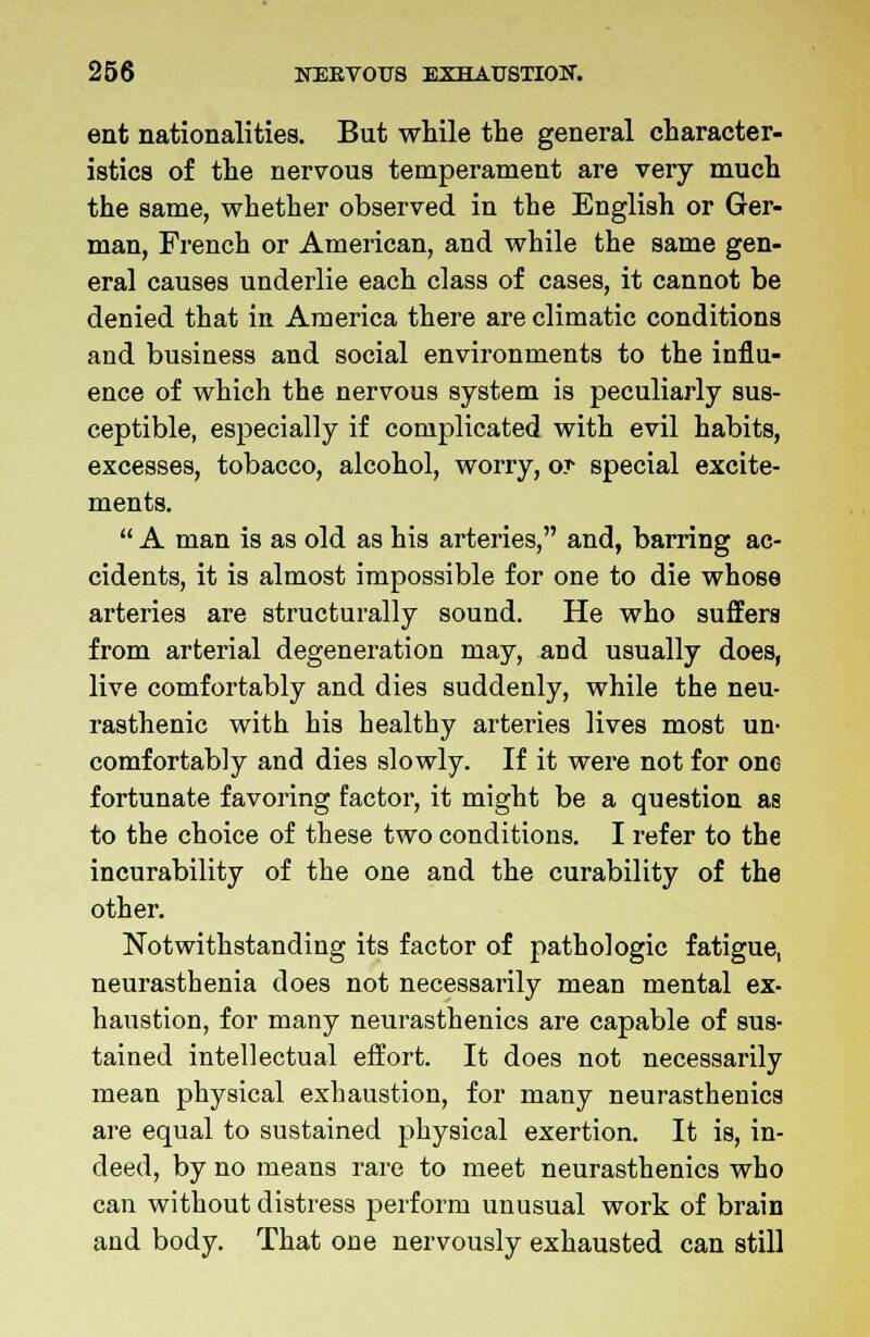 ent nationalities. But while the general character- istics of the nervous temperament are very much the same, whether observed in the English or Ger- man, French or American, and while the same gen- eral causes underlie each class of cases, it cannot be denied that in America there are climatic conditions and business and social environments to the influ- ence of which the nervous system is peculiarly sus- ceptible, especially if complicated with evil habits, excesses, tobacco, alcohol, worry, o? special excite- ments.  A man is as old as his arteries, and, barring ac- cidents, it is almost impossible for one to die whose arteries are structurally sound. He who suffers from arterial degeneration may, and usually does, live comfortably and dies suddenly, while the neu- rasthenic with his healthy arteries lives most un- comfortably and dies slowly. If it were not for one fortunate favoring factor, it might be a question as to the choice of these two conditions. I refer to the incurability of the one and the curability of the other. Notwithstanding its factor of pathologic fatigue, neurasthenia does not necessarily mean mental ex- haustion, for many neurasthenics are capable of sus- tained intellectual effort. It does not necessarily mean physical exhaustion, for many neurasthenics are equal to sustained physical exertion. It is, in- deed, by no means rare to meet neurasthenics who can without distress perform unusual work of brain and body. That one nervously exhausted can still