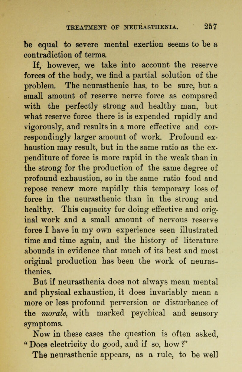 be equal to severe mental exertion seems to be a contradiction of terms. If, however, we take into account the reserve forces of the body, we find a partial solution of the problem. The neurasthenic has, to be sure, but a small amount of reserve nerve force as compared with the perfectly strong and healthy man, but what reserve force there is is expended rapidly and vigorously, and results in a more effective and cor- respondingly larger amount of work. Profound ex- haustion may result, but in the same ratio as the ex- penditure of force is more rapid in the weak than in the strong for the production of the same degree of profound exhaustion, so in the same ratio food and repose renew more rapidly this temporary loss of force in the neurasthenic than in the strong and healthy. This capacity for doing effective and orig- inal work and a small amount of nervous reserve force I have in my own experience seen illustrated time and time again, and the history of literature abounds in evidence that much of its best and most original production has been the work of neuras- thenics. But if neurasthenia does not always mean mental and physical exhaustion, it does invariably mean a more or less profound perversion or disturbance of the morale, with marked psychical and sensory symptoms. Now in these cases the question is often asked,  Does electricity do good, and if so, how ? The neurasthenic appears, as a rule, to be well