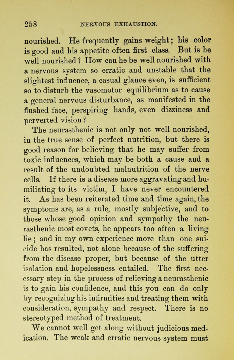nourished. He frequently gains weight; his color is good and his appetite often first class. But is he well nourished ? How can he be well nourished with a nervous system so erratic and unstable that the slightest influence, a casual glance even, is sufficient so to disturb the vasomotor equilibrium as to cause a general nervous disturbance, as manifested in the flushed face, perspiring hands, even dizziness and perverted vision ? The neurasthenic is not only not well nourished, in the true sense of perfect nutrition, but there is good reason for believing that he may suffer from toxic influences, which may be both a cause and a result of the undoubted malnutrition of the nerve cells. If there is a disease more aggravating and hu- miliating to its victim, I have never encountered it. As has been reiterated time and time again, the symptoms are, as a rule, mostly subjective, and to those whose good opinion and sympathy the neu- rasthenic most covets, he appears too often a living lie ; and in my own experience more than one sui- cide has resulted, not alone because of the suffering from the disease proper, but because of the utter isolation and hopelessness entailed. The first nec- essary step in the process of relieving a neurasthenic is to gain his confidence, and this you can do only by recognizing his infirmities and treating them with consideration, sympathy and respect. There is no stereotyped method of treatment. We cannot well get along without judicious med- ication. The weak and erratic nervous system must