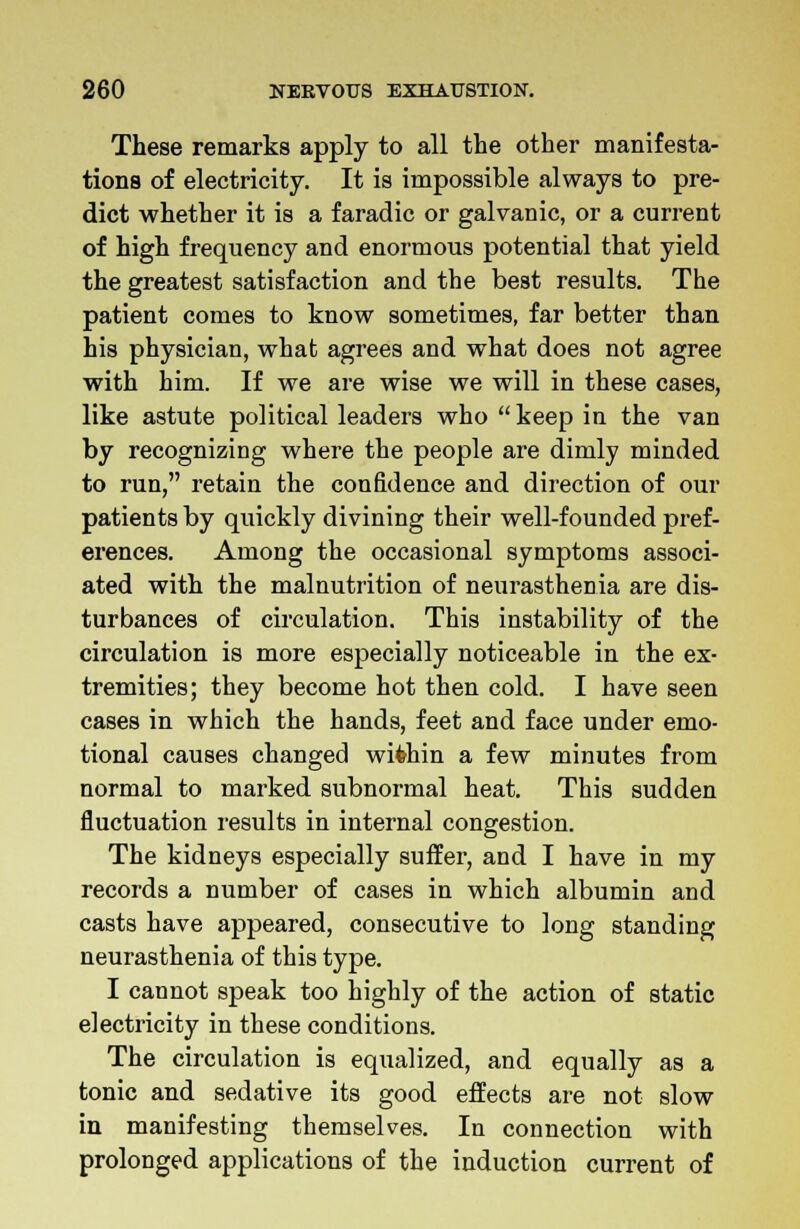 These remarks apply to all the other manifesta- tions of electricity. It is impossible always to pre- dict whether it is a faradic or galvanic, or a current of high frequency and enormous potential that yield the greatest satisfaction and the best results. The patient comes to know sometimes, far better than his physician, what agrees and what does not agree with him. If we are wise we will in these cases, like astute political leaders who  keep in the van by recognizing where the people are dimly minded to run, retain the confidence and direction of our patients by quickly divining their well-founded pref- erences. Among the occasional symptoms associ- ated with the malnutrition of neurasthenia are dis- turbances of circulation. This instability of the circulation is more especially noticeable in the ex- tremities; they become hot then cold. I have seen cases in which the hands, feet and face under emo- tional causes changed within a few minutes from normal to marked subnormal heat. This sudden fluctuation results in internal congestion. The kidneys especially suffer, and I have in my records a number of cases in which albumin and casts have appeared, consecutive to long standing neurasthenia of this type. I cannot speak too highly of the action of static electricity in these conditions. The circulation is equalized, and equally as a tonic and sedative its good effects are not slow in manifesting themselves. In connection with prolonged applications of the induction current of