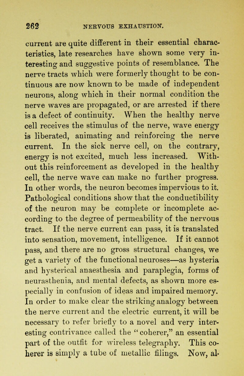 current are quite different in their essential charac- teristics, late researches have shown some very in- teresting and suggestive points of resemblance. The nerve tracts which were formerly thought to be con- tinuous are now known to be made of independent neurons, along which in their normal condition the nerve waves are propagated, or are arrested if there is a defect of continuity. When the healthy nerve cell receives the stimulus of the nerve, wave energy is liberated, animating and reinforcing the nerve current. In the sick nerve cell, on the contrary, energy is not excited, much less increased. With- out this reinforcement as developed in the healthy cell, the nerve wave can make no further progress. In other words, the neuron becomes impervious to it. Pathological conditions show that the conductibility of the neuron may be complete or incomplete ac- cording to the degree of permeability of the nervous tract. If the nerve current can pass, it is translated into sensation, movement, intelligence. If it cannot pass, and there are no gross structural changes, we get a variety of the functional neuroses—as hysteria and hysterical anaesthesia and paraplegia, forms of neurasthenia, and mental defects, as shown more es- pecially in confusion of ideas and impaired memory. In order to make clear the striking analogy between the nerve current and the electric current, it will be necessary to refer briefly to a novel and very inter- esting contrivance called the  coherer, an essential part of the outfit for wireless telegraphy. This co- herer is simply a tube of metallic filings. Now, al-