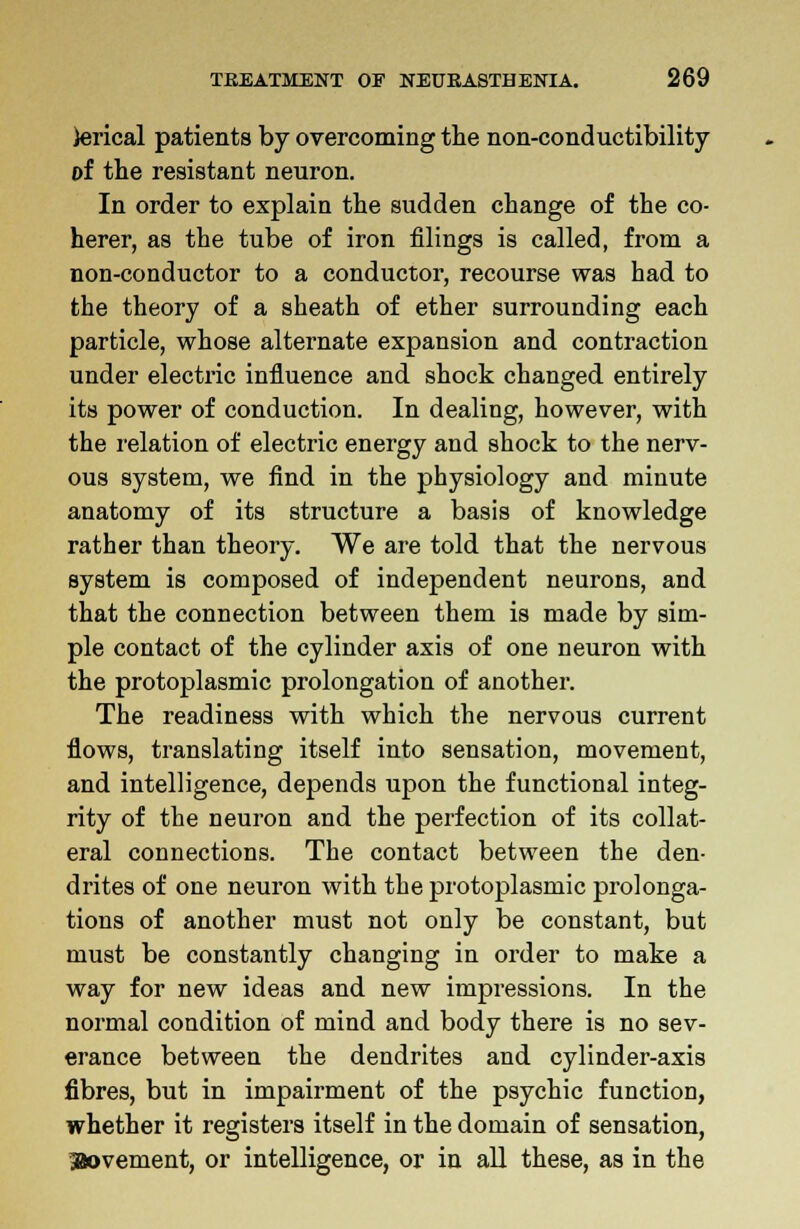 terical patients by overcoming the non-conductibility of the resistant neuron. In order to explain the sudden change of the co- herer, as the tube of iron filings is called, from a non-conductor to a conductor, recourse was had to the theory of a sheath of ether surrounding each particle, whose alternate expansion and contraction under electric influence and shock changed entirely its power of conduction. In dealing, however, with the relation of electric energy and shock to the nerv- ous system, we find in the physiology and minute anatomy of its structure a basis of knowledge rather than theory. We are told that the nervous system is composed of independent neurons, and that the connection between them is made by sim- ple contact of the cylinder axis of one neuron with the protoplasmic prolongation of another. The readiness with which the nervous current flows, translating itself into sensation, movement, and intelligence, depends upon the functional integ- rity of the neuron and the perfection of its collat- eral connections. The contact between the den- drites of one neuron with the protoplasmic prolonga- tions of another must not only be constant, but must be constantly changing in order to make a way for new ideas and new impressions. In the normal condition of mind and body there is no sev- erance between the dendrites and cylinder-axis fibres, but in impairment of the psychic function, whether it registers itself in the domain of sensation, Stovement, or intelligence, or in all these, as in the