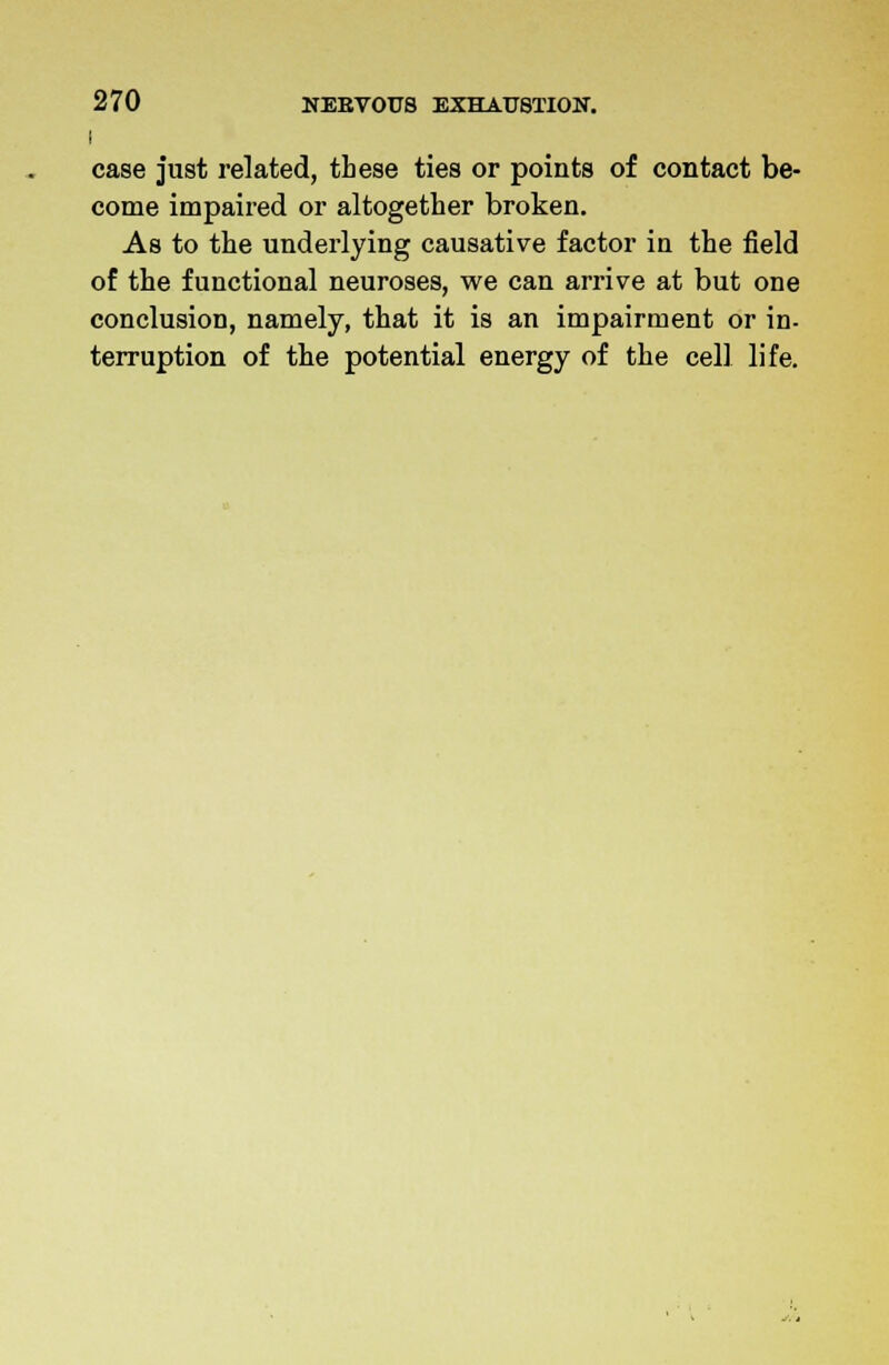 I case just related, these ties or points of contact be- come impaired or altogether broken. As to the underlying causative factor in the field of the functional neuroses, we can arrive at but one conclusion, namely, that it is an impairment or in- terruption of the potential energy of the cell life.