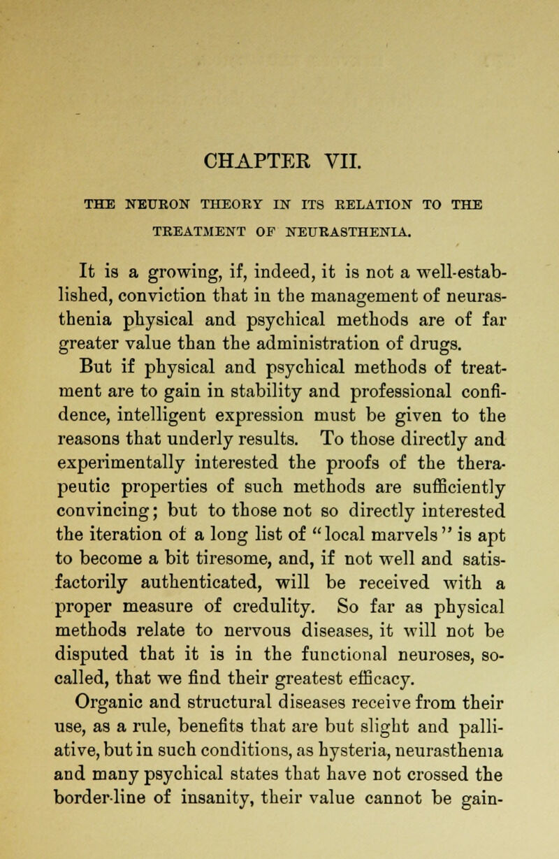 CHAPTER VII. THE NEURON THEORY IN ITS RELATION TO THE TREATMENT OF NEURASTHENIA. It is a growing, if, indeed, it is not a well-estab- lished, conviction that in the management of neuras- thenia physical and psychical methods are of far greater value than the administration of drugs. But if physical and psychical methods of treat- ment are to gain in stability and professional confi- dence, intelligent expression must be given to the reasons that underly results. To those directly and experimentally interested the proofs of the thera- peutic properties of such methods are sufficiently convincing; but to those not so directly interested the iteration of a long list of local marvels is apt to become a bit tiresome, and, if not well and satis- factorily authenticated, will be received with a proper measure of credulity. So far as physical methods relate to nervous diseases, it will not be disputed that it is in the functional neuroses, so- called, that we find their greatest efficacy. Organic and structural diseases receive from their use, as a rule, benefits that are but slight and palli- ative, but in such conditions, as hysteria, neurasthenia and many psychical states that have not crossed the border-line of insanity, their value cannot be gain-