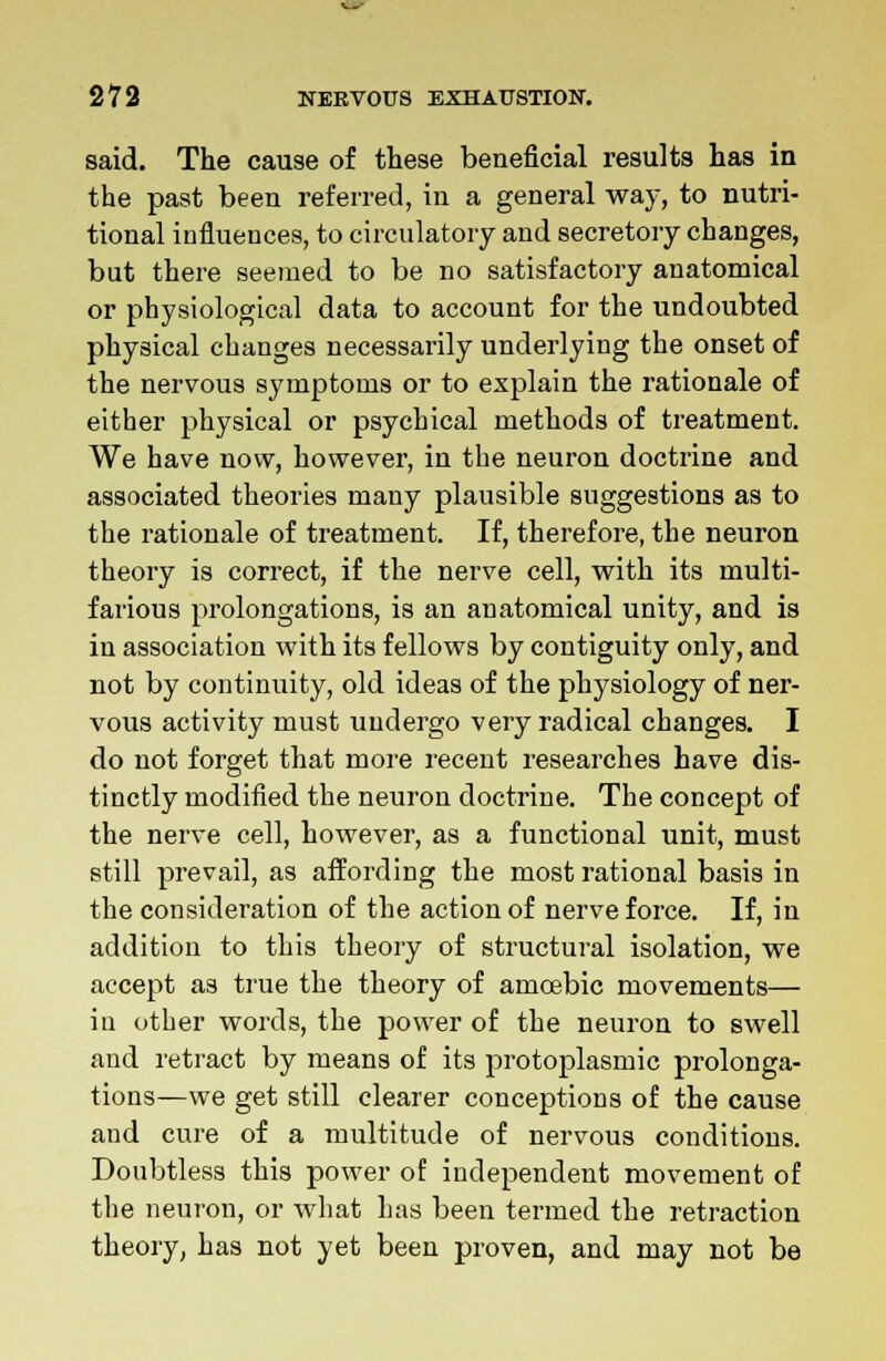 said. The cause of these beneficial results has in the past been referred, in a general way, to nutri- tional influences, to circulatory and secretory changes, but there seemed to be no satisfactory anatomical or physiological data to account for the undoubted physical changes necessarily underlying the onset of the nervous symptoms or to explain the rationale of either physical or psychical methods of treatment. We have now, however, in the neuron doctrine and associated theories many plausible suggestions as to the rationale of treatment. If, therefore, the neuron theory is correct, if the nerve cell, with its multi- farious prolongations, is an anatomical unity, and is in association with its fellows by contiguity only, and not by continuity, old ideas of the physiology of ner- vous activity must undergo very radical changes. I do not forget that more recent researches have dis- tinctly modified the neuron doctrine. The concept of the nerve cell, however, as a functional unit, must still prevail, as affording the most rational basis in the consideration of the action of nerve force. If, in addition to this theory of structural isolation, we accept as true the theory of amoebic movements— in other words, the power of the neuron to swell and retract by means of its protoplasmic prolonga- tions—we get still clearer conceptions of the cause and cure of a multitude of nervous conditions. Doubtless this power of independent movement of the neuron, or what has been termed the retraction theory, has not yet been proven, and may not be