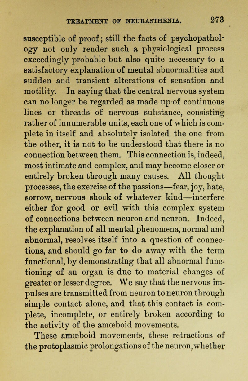 susceptible of proof; still the facts of psychopathol- ogy not only render such a physiological process exceedingly probable but also quite necessary to a satisfactory explanation of mental abnormalities and sudden and transient alterations of sensation and motility. In saying that the central nervous system can no longer be regarded as made up-of continuous lines or threads of nervous substance, consisting rather of innumerable units, each one of which is com- plete in itself and absolutely isolated the one from the other, it is not to be understood that there is no connection between them. This connection is, indeed, most intimate and complex, and may become closer or entirely broken through many causes. All thought processes, the exercise of the passions—fear, joy, hate, sorrow, nervous shock of whatever kind—interfere either for good or evil with this complex system of connections between neuron and neuron. Indeed, the explanation of all mental phenomena, normal and abnormal, resolves itself into a question of connec- tions, and should go far to do away with the term functional, by demonstrating that all abnormal func- tioning of an organ is due to material changes of greater or lesser degree. We say that the nervous im- pulses are transmitted from neuron to neuron through simple contact alone, and that this contact is com- plete, incomplete, or entirely broken according to the activity of the amceboid movements. These amoeboid movements, these retractions of the protoplasmic prolongations of the neuron, whether