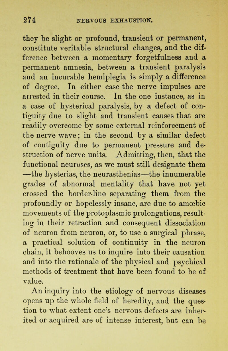 they be slight or profound, transient or permanent, constitute veritable structural changes, and the dif- ference between a momentary forgetfulness and a permanent amnesia, between a transient paralysis and an incurable hemiplegia is simply a difference of degree. In either case the nerve impulses are arrested in their course. In the one instance, as in a case of hysterical paralysis, by a defect of con- tiguity due to slight and transient causes that are readily overcome by some external reinforcement of the nerve wave; in the second by a similar defect of contiguity due to permanent pressure and de- struction of nerve units. Admitting, then, that the functional neuroses, as we must still designate them —the hysterias, the neurasthenias—the innumerable grades of abnormal mentality that have not yet crossed the border-line separating them from the profoundly or hopelessly insane, are due to amoebic movements of the protoplasmic prolongations, result- ing in their retraction and consequent dissociation of neuron from neuron, or, to use a surgical phrase, a practical solution of continuity in the neuron chain, it behooves us to inquire into their causation and into the rationale of the physical and psychical methods of treatment that have been found to be of value. An inquiry into the etiology of nervous diseases opens up the whole field of heredity, and the ques- tion to what extent one's nervous defects are inher- ited or acquired are of intense interest, but can be