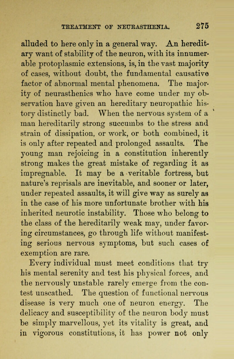 alluded to here only in a general way. An heredit- ary want of stability of the neuron, with its innumer- able protoplasmic extensions, is, in the vast majority of cases, without doubt, the fundamental causative factor of abnormal mental phenomena. The major- ity of neurasthenics who have come under my ob- servation have given an hereditary neuropathic his- tory distinctly bad. When the nervous system of a man hereditarily strong succumbs to the stress and strain of dissipation, or work, or both combined, it is only after repeated and prolonged assaults. The young man rejoicing in a constitution inherently strong makes the great mistake of regarding it as impregnable. It may be a veritable fortress, but nature's reprisals are inevitable, and sooner or later, under repeated assaults, it will give way as surely as in the case of his more unfortunate brother with his inherited neurotic instability. Those who belong to the class of the hereditarily weak may, under favor- ing circumstances, go through life without manifest- ing serious nervous symptoms, but such cases of exemption are rare. Every individual must meet conditions that try his mental serenity and test his physical forces, and the nervously unstable rarely emerge from the con- test unscathed. The question of functional nervous disease is very much one of neuron energy. The delicacy and susceptibility of the neuron body must be simply marvellous, yet its vitality is great, and in vigorous constitutions, it has power not only