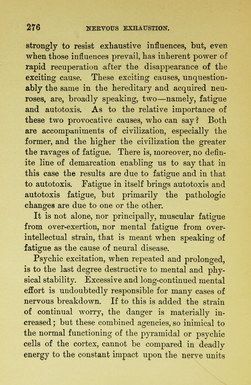 strongly to resist exhaustive influences, but, even when those influences prevail, has inherent power of rapid recuperation after the disappearance of the exciting cause. These exciting causes, unquestion- ably the same in the hereditary and acquired neu- roses, are, broadly speaking, two—namely, fatigue and autotoxis. As to the relative importance of these two provocative causes, who can say? Both are accompaniments of civilization, especially the former, and the higher the civilization the greater the ravages of fatigue. There is, moreover, no defin- ite line of demarcation enabling us to say that in this case the results are due to fatigue and in that to autotoxis. Fatigue in itself brings autotoxis and autotoxis fatigue, but primarily the pathologic changes are due to one or the other. It is not alone, nor principally, muscular fatigue from over-exertion, nor mental fatigue from over- intellectual strain, that is meant when speaking of fatigue as the cause of neural disease. Psychic excitation, when repeated and prolonged, is to the last degree destructive to mental and phy- sical stability. Excessive and long-continued mental effort is undoubtedly responsible for many cases of nervous breakdown. If to this is added the strain of continual worry, the danger is materially in- creased ; but these combined agencies, so inimical to the normal functioning of the pyramidal or psychic cells of the cortex, cannot be compared in deadly energy to the constant impact upon the nerve units