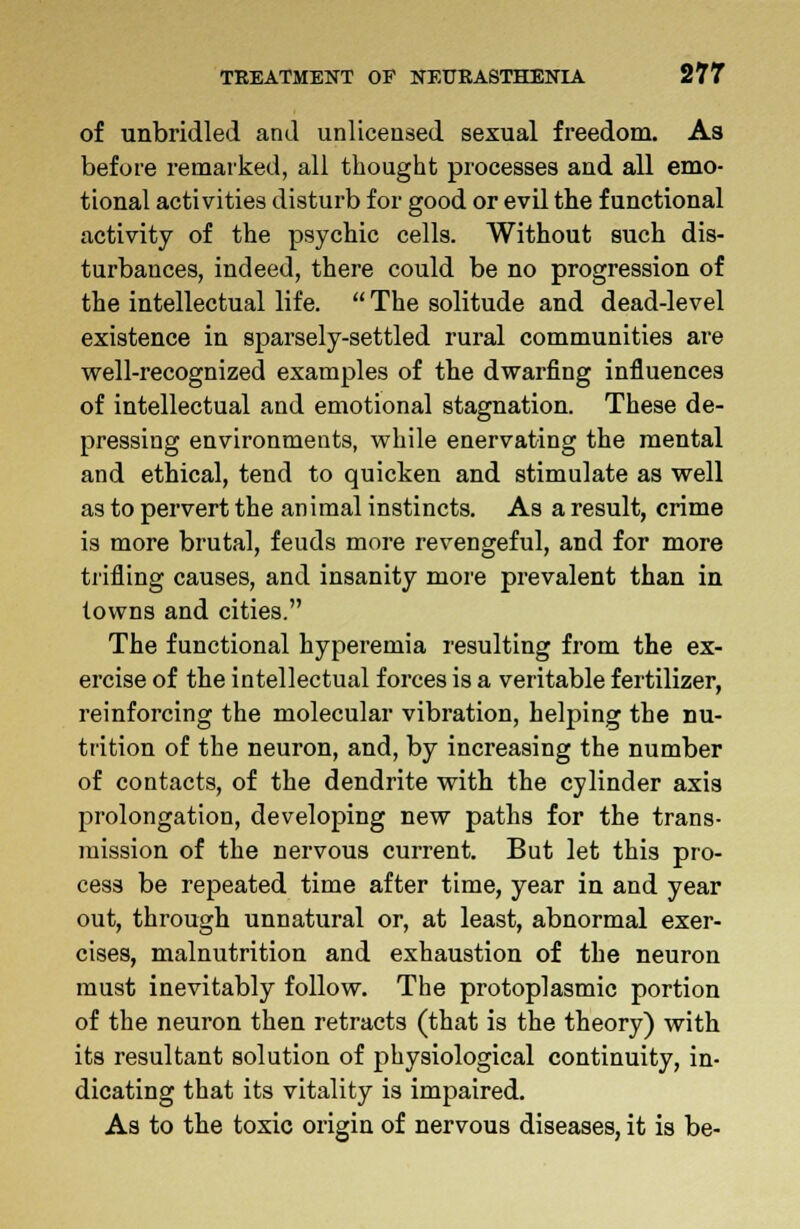 of unbridled and unlicensed sexual freedom. As before remarked, all thought processes and all emo- tional activities disturb for good or evil the functional activity of the psychic cells. Without such dis- turbances, indeed, there could be no progression of the intellectual life.  The solitude and dead-level existence in sparsely-settled rural communities are well-recognized examples of the dwarfing influences of intellectual and emotional stagnation. These de- pressing environments, while enervating the mental and ethical, tend to quicken and stimulate as well as to pervert the animal instincts. As a result, crime is more brutal, feuds more revengeful, and for more trifling causes, and insanity more prevalent than in towns and cities. The functional hyperemia resulting from the ex- ercise of the intellectual forces is a veritable fertilizer, reinforcing the molecular vibration, helping the nu- trition of the neuron, and, by increasing the number of contacts, of the dendrite with the cylinder axis prolongation, developing new paths for the trans- mission of the nervous current. But let this pro- cess be repeated time after time, year in and year out, through unnatural or, at least, abnormal exer- cises, malnutrition and exhaustion of the neuron must inevitably follow. The protoplasmic portion of the neuron then retracts (that is the theory) with its resultant solution of physiological continuity, in- dicating that its vitality is impaired. As to the toxic origin of nervous diseases, it is be-