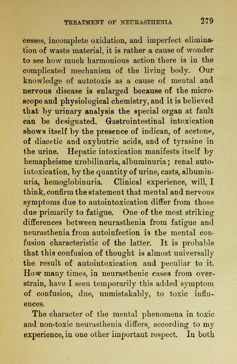 cesses, incomplete oxidation, and imperfect elimina- tion of waste material, it is rather a cause of wonder to see how much harmonious action there is in the complicated mechanism of the living body. Our knowledge of autotoxis as a cause of mental and nervous disease is enlarged because of the micro- scope and physiological chemistry, and it is believed that by urinary analysis the special organ at fault can be designated. Gastrointestinal intoxication shows itself by the presence of indican, of acetone, of diacetic and oxybutric acids, and of tyrasine in the urine. Hepatic intoxication manifests itself by hemapheisme urobilinuria, albuminuria; renal auto- intoxication, by the quantity of urine, casts, albumin- uria, hemoglobinuria. Clinical experience, will, I think, confirm the statement that mental and nervous symptoms due to autointoxication differ from those due primarily to fatigue. One of the most striking differences between neurasthenia from fatigue and neurasthenia from autoinfection is the mental con- fusion characteristic of the latter. It is probable that this confusion of thought is almost universally the result of autointoxication and peculiar to it. How many times, in neurasthenic cases from over- strain, have I seen temporarily this added symptom of confusion, due, unmistakably, to toxic influ- ences. The character of the mental phenomena in toxic and non-toxic neurasthenia differs, according to my experience, in one other important respect. In both