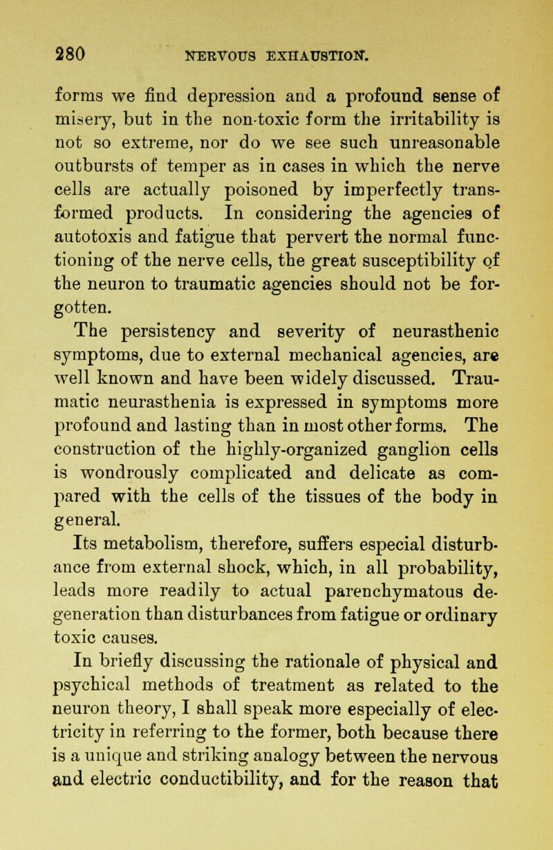 forms we find depression and a profound sense of misery, but in the nontoxic form the irritability is not so extreme, nor do we see such unreasonable outbursts of temper as in cases in which the nerve cells are actually poisoned by imperfectly trans- formed products. In considering the agencies of autotoxis and fatigue that pervert the normal func- tioning of the nerve cells, the great susceptibility of the neuron to traumatic agencies should not be for- gotten. The persistency and severity of neurasthenic symptoms, due to external mechanical agencies, are well known and have been widely discussed. Trau- matic neurasthenia is expressed in symptoms more profound and lasting than in most other forms. The construction of the highly-organized ganglion cells is wondrously complicated and delicate as com- pared with the cells of the tissues of the body in general. Its metabolism, therefore, suffers especial disturb- ance from external shock, which, in all probability, leads more readily to actual parenchymatous de- generation than disturbances from fatigue or ordinary toxic causes. In briefly discussing the rationale of physical and psychical methods of treatment as related to the neuron theory, I shall speak more especially of elec- tricity in referring to the former, both because there is a unique and striking analogy between the nervous and electric conductibility, and for the reason that