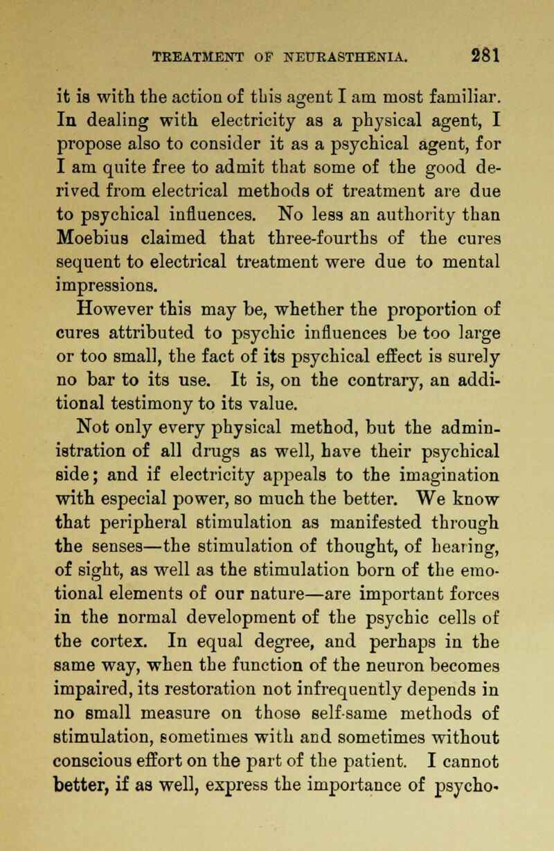 it is with the action of this agent I am most familiar. In dealing with electricity as a physical agent, I propose also to consider it as a psychical agent, for I am quite free to admit that some of the good de- rived from electrical methods of treatment are due to psychical influences. No less an authority than Moebius claimed that three-fourths of the cures sequent to electrical treatment were due to mental impressions. However this may be, whether the proportion of cures attributed to psychic influences be too large or too small, the fact of its psychical effect is surely no bar to its use. It is, on the contrary, an addi- tional testimony to its value. Not only every physical method, but the admin- istration of all drugs as well, have their psychical side; and if electricity appeals to the imagination with especial power, so much the better. We know that peripheral stimulation as manifested through the senses—the stimulation of thought, of hearing, of sight, as well as the stimulation born of the emo- tional elements of our nature—are important forces in the normal development of the psychic cells of the cortex. In equal degree, and perhaps in the same way, when the function of the neuron becomes impaired, its restoration not infrequently depends in no small measure on those selfsame methods of stimulation, sometimes with and sometimes without conscious effort on the part of the patient. I cannot better, if as well, express the importance of psycho-