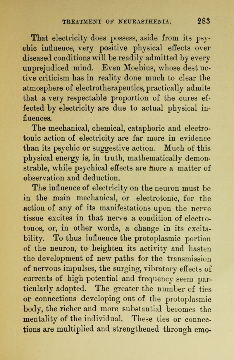 That electricity does possess, aside from its psy- chic influence, very positive physical effects over diseased conditions will be readily admitted by every unprejudiced mind. Even Moebius, whose dest uc- tive criticism has in reality done much to clear the atmosphere of electrotherapeutics, practically admits that a very respectable proportion of the cures ef- fected by electricity are due to actual physical in- fluences. The mechanical, chemical, cataphoric and electro- tonic action of electricity are far more in evidence than its psychic or suggestive action. Much of this physical energy is, in truth, mathematically demon- strable, while psychical effects are more a matter of observation and deduction. The influence of electricity on the neuron must be in the main mechanical, or electrotonic, for the action of any of its manifestations upon the nerve tissue excites in that nerve a condition of electro- tonos, or, in other words, a change in its excita- bility. To thus influence the protoplasmic portion of the neuron, to heighten its activity and hasten the development of new paths for the transmission of nervous impulses, the surging, vibratory effects of currents of high potential and frequency seem par- ticularly adapted. The greater the number of ties or connections developing out of the protoplasmic body, the richer and more substantial becomes the mentality of the individual. These ties or connec- tions are multiplied and strengthened through emo-