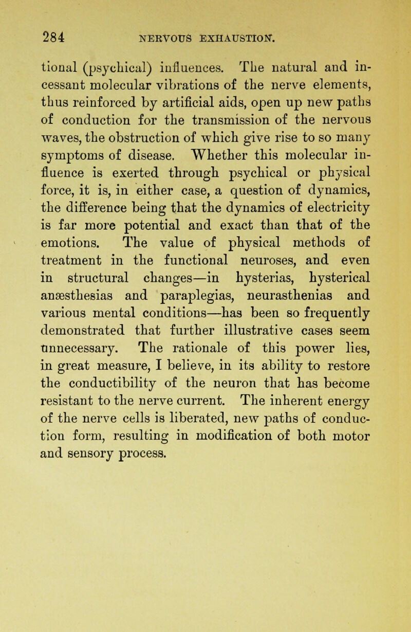 tional (psychical) influences. The natural and in- cessant molecular vibrations of the nerve elements, thus reinforced by artificial aids, open up new paths of conduction for the transmission of the nervous waves, the obstruction of which give rise to so many symptoms of disease. Whether this molecular in- fluence is exerted through psychical or physical force, it is, in either case, a question of dynamics, the difference being that the dynamics of electricity is far more potential and exact than that of the emotions. The value of physical methods of treatment in the functional neuroses, and even in structural changes—in hysterias, hysterical anaesthesias and paraplegias, neurasthenias and various mental conditions—has been so frequently demonstrated that further illustrative cases seem unnecessary. The rationale of this power lies, in great measure, I believe, in its ability to restore the conductibility of the neuron that has become resistant to the nerve current. The inherent energy of the nerve cells is liberated, new paths of conduc- tion form, resulting in modification of both motor and sensory process.