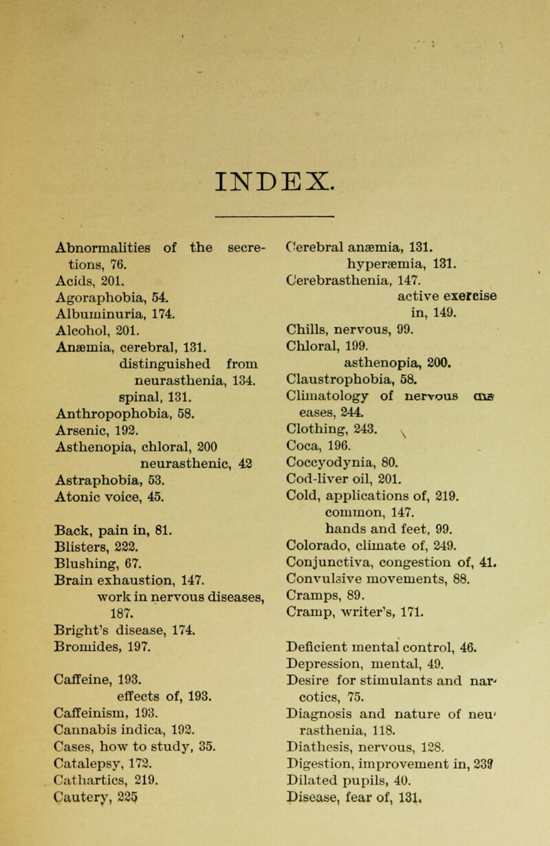 INDEX. Abnormalities of the secre- tions, 76. Acids, 201. Agoraphobia, 54. Albuminuria, 174. Alcohol, 201. Anaemia, cerebral, 131. distinguished from neurasthenia, 134. spinal, 131. Anthropophobia, 58. Arsenic, 192. Asthenopia, chloral, 200 neurasthenic, 42 Astraphobia, 53. Atonic voice, 45. Back, pain in, 81. Blisters, 222. Blushing, 67. Brain exhaustion, 147. work in nervous diseases, 187. Bright's disease, 174. Bromides, 197. Caffeine, 193. effects of, 193. Caffeinism, 193. Cannabis indica, 192. Cases, how to study, 35. Catalepsy, 172. Cathartics, 219. Cautery, 225 Cerebral anaemia, 131. hyperemia, 131. Cerebrasthenia, 147. active exercise in, 149. Chills, nervous, 99. Chloral, 199. asthenopia, 200. Claustrophobia, 58. Climatology of nervous ens eases, 244 Clothing, 243. v Coca, 196. Coccyodynia, 80. Cod-liver oil, 201. Cold, applications of, 219. common, 147. hands and feet, 99. Colorado, climate of, 249. Conjunctiva, congestion of, 41. Convulsive movements, 88. Cramps, 89. Cramp, writer's, 171. Deficient mental control, 46. Depression, mental, 49. Desire for stimulants and nar' cotics, 75. Diagnosis and nature of neu' rasthenia, 118. Diathesis, nervous, 128. Digestion, improvement in, 239 Dilated pupils, 40. Disease, fear of, 131.