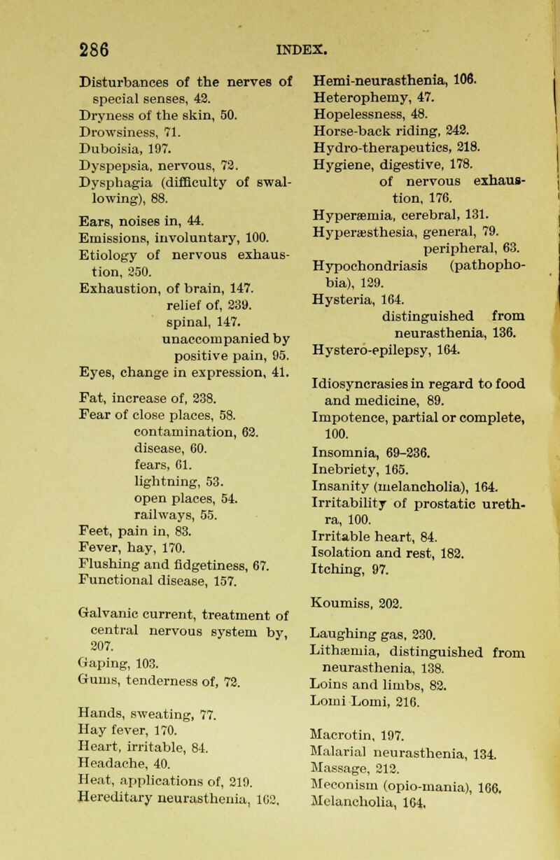 Disturbances of the nerves of special senses, 42. Dryness of the skin, 50. Drowsiness, 71. Duboisia, 197. Dyspepsia, nervous, 72. Dysphagia (difficulty of swal- lowing), 88. Ears, noises in, 44. Emissions, involuntary, 100. Etiology of nervous exhaus- tion, 250. Exhaustion, of brain, 147. relief of, 239. spinal, 147. unaccompanied by positive pain, 95. Eyes, change in expression, 41. Fat, increase of, 238. Fear of close places, 58. contamination, 62. disease, 60. fears, 61. lightning, 53. open places, 54. railways, 55. Feet, pain in, 83. Fever, hay, 170. Flushing and fidgetiness, 67. Functional disease, 157. Galvanic current, treatment of central nervous system by, 207. Gaping, 103. Gums, tenderness of, 72. Hands, sweating, 77. Hay fever, 170. Heart, irritable, 84. Headache, 40. Heat, applications of, 219. Hereditary neurasthenia, 162. Hemi-neurasthenia, 106. Heterophemy, 47. Hopelessness, 48. Horse-back riding, 242. Hydro-therapeutics, 218. Hygiene, digestive, 178. of nervous exhaus- tion, 176. Hyperaemia, cerebral, 131. Hyperesthesia, general, 79. peripheral, 63. Hypochondriasis (pathopho- bia), 129. Hysteria, 164. distinguished from neurasthenia, 136. Hystero-epilepsy, 164. Idiosyncrasies in regard to food and medicine, 89. Impotence, partial or complete, 100. Insomnia, 69-236. Inebriety, 165. Insanity (melancholia), 164. Irritability of prostatic ureth- ra, 100. Irritable heart, 84. Isolation and rest, 182. Itching, 97. Koumiss, 202. Laughing gas, 230. Lithsemia, distinguished from neurasthenia, 138. Loins and limbs, 82. Lomi Lomi, 216. Macrotin, 197. Malarial neurasthenia, 134. Massage, 212. Meconism (opio-mania), 166. Melancholia, 164,