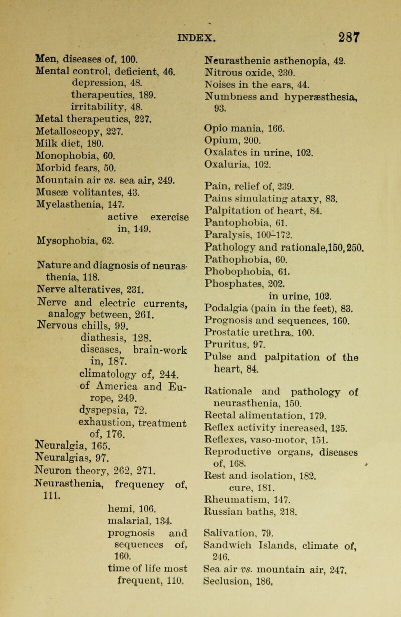 Men, diseases of, 100. Mental control, deficient, 46. depression, 48. therapeutics, 189. irritability, 48. Metal therapeutics, 227. Metalloscopy, 327. Milk diet, 180. Monophobia, 60. Morbid fears, 50. Mountain air vs. sea air, 249. Muscse volitantes, 43. Myelasthenia, 147. active exercise in, 149. Mysophobia, 62. Nature and diagnosis of neuras- thenia, 118. Nerve alteratives, 231. Nerve and electric currents, analogy between, 261. Nervous chills, 99. diathesis, 128. diseases, brain-work in, 187. climatology of, 244. of America and Eu- rope, 249. dyspepsia, 72. exhaustion, treatment of, 176. Neuralgia, 165. Neuralgias, 97. Neuron theory, 262, 271. Neurasthenia, frequency of, 111. hemi, 106. malarial, 134. prognosis and sequences of, 160. time of life most frequent, 110. Neurasthenic asthenopia, 42. Nitrous oxide, 230. Noises in the ears, 44. Numbness and hyperesthesia, 93. Opio mania, 166. Opium, 200. Oxalates in urine, 102. Oxaluria, 102. Pain, relief of, 239. Pains simulating ataxy, 83. Palpitation of heart, 84. Pantophobia, 61. Paralysis, 100-172. Pathology and rationale,150,250. Pathophobia, 60. Phobophobia, 61. Phosphates, 202. in urine, 102. Podalgia (pain in the feet), 83. Prognosis and sequences, 160. Prostatic urethra, 100. Pruritus, 97. Pulse and palpitation of the heart, 84. Rationale and pathology of neurasthenia, 150. Rectal alimentation, 179. Reflex activity increased, 125. Reflexes, vaso-motor, 151. Reproductive organs, diseases of, 108. Rest and isolation, 182. cure, 181. Rheumatism, 147. Russian baths, 218. Salivation, 79. Sandwich Islands, climate of, 246. Sea air vs. mountain air, 247. Seclusion, 186,