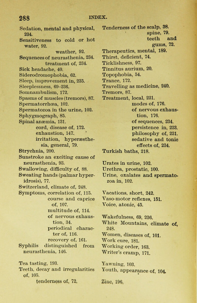 Sedation, mental and physical, 234. Sensitiveness to cold or hot water, 92. •weather, 92. Sequences of neurasthenia, 234. treatment of, 234. Sick headache, 40. Siderodromophobia, 62. Sleep, improvement in, 235. Sleeplessness, 69-236. Somnambulism, 172. Spasms of muscles (tremors), 87. Spermatorrhoea, 102. Spermatozoa in the urine, 102. Sphygmograph, 85. Spinal anaemia, 181. cord, disease of, 172. exhaustion, 147. irritation, hypersesthe- sia, general, 79. Strychnia, 200. Sunstroke an exciting cause of neurasthenia, 93. Swallowing, difficulty of, 88. Sweating hands (palmar hyper- idrosis), 77. Switzerland, climate of, 248. Symptoms, correlation of, 115. course and caprice of, 107. multitude of, 114. of nervous exhaus- tion, 34. periodical charac- ter of, 116. recovery of, 161. Syphilis distinguished from neurasthenia, 146. Tea tasting, 193. Teeth, decay and irregularities of, 105. tenderness of, 72, Tenderness of the scalp, 38. spine, 79. teeth and gums, 72. Therapeutics, mental, 189. Thirst, deficient, 74. Ticklishness, 97. Tinnitus aurium, 20. Topophobia, 54. Trance, 172. Travelling as medicine, 240. Tremors, 87. Treatment, local, 231. modes of, 176. of nervous exhaus- tion, 176. of sequences, 234. persistence in, 233. philosophy of, 231. sedative and tonic effects of, 234. Turkish baths, 218. Urates in urine, 102. Urethra, prostatic, 100. Urine, oxalates and spermato- zoa in, 102. Vacations, short, 242. Vaso-motor reflexes, 151. Voice, atonic, 45. Wakefulness, 69, 236. White Mountains, climate of, 248. Women, diseases of, 101. Work cure, 181. Working order, 163. Writer's cramp, 171. Yawning, 103. Youth, appearance of, 104. Ziuc, 196,